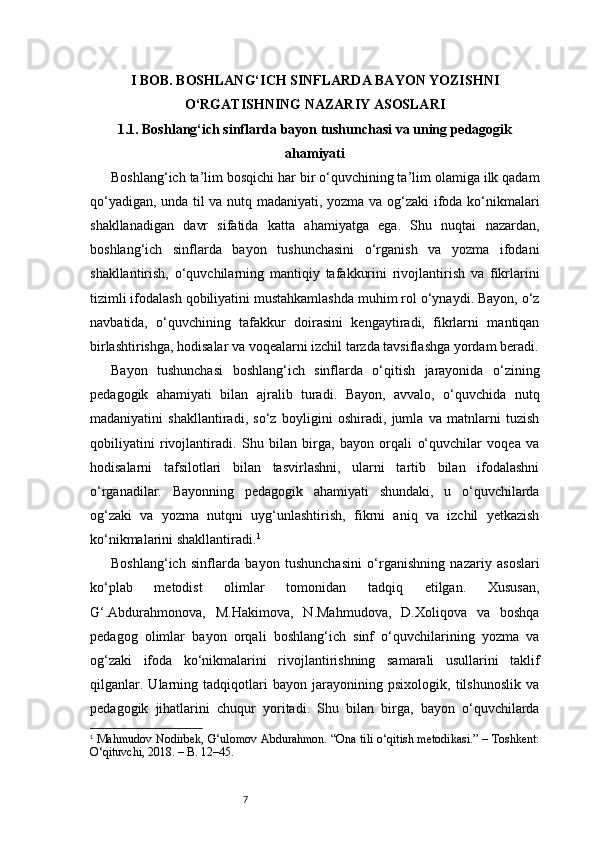 7I BOB. BOSHLANG‘ICH SINFLARDA BAYON YOZISHNI
O‘RGATISHNING NAZARIY ASOSLARI
1.1. Boshlang‘ich sinflarda bayon tushunchasi va uning pedagogik
ahamiyati
Boshlang‘ich ta’lim bosqichi har bir o‘quvchining ta’lim olamiga ilk qadam
qo‘yadigan, unda til va nutq madaniyati, yozma va og‘zaki ifoda ko‘nikmalari
shakllanadigan   davr   sifatida   katta   ahamiyatga   ega.   Shu   nuqtai   nazardan,
boshlang‘ich   sinflarda   bayon   tushunchasini   o‘rganish   va   yozma   ifodani
shakllantirish,   o‘quvchilarning   mantiqiy   tafakkurini   rivojlantirish   va   fikrlarini
tizimli ifodalash qobiliyatini mustahkamlashda muhim rol o‘ynaydi. Bayon, o‘z
navbatida,   o‘quvchining   tafakkur   doirasini   kengaytiradi,   fikrlarni   mantiqan
birlashtirishga, hodisalar va voqealarni izchil tarzda tavsiflashga yordam beradi.
Bayon   tushunchasi   boshlang‘ich   sinflarda   o‘qitish   jarayonida   o‘zining
pedagogik   ahamiyati   bilan   ajralib   turadi.   Bayon,   avvalo,   o‘quvchida   nutq
madaniyatini   shakllantiradi,   so‘z   boyligini   oshiradi,   jumla   va   matnlarni   tuzish
qobiliyatini   rivojlantiradi.   Shu   bilan   birga,   bayon   orqali   o‘quvchilar   voqea   va
hodisalarni   tafsilotlari   bilan   tasvirlashni,   ularni   tartib   bilan   ifodalashni
o‘rganadilar.   Bayonning   pedagogik   ahamiyati   shundaki,   u   o‘quvchilarda
og‘zaki   va   yozma   nutqni   uyg‘unlashtirish,   fikrni   aniq   va   izchil   yetkazish
ko‘nikmalarini shakllantiradi. 1
Boshlang‘ich   sinflarda   bayon   tushunchasini   o‘rganishning   nazariy   asoslari
ko‘plab   metodist   olimlar   tomonidan   tadqiq   etilgan.   Xususan,
G‘.Abdurahmonova,   M.Hakimova,   N.Mahmudova,   D.Xoliqova   va   boshqa
pedagog   olimlar   bayon   orqali   boshlang‘ich   sinf   o‘quvchilarining   yozma   va
og‘zaki   ifoda   ko‘nikmalarini   rivojlantirishning   samarali   usullarini   taklif
qilganlar.   Ularning   tadqiqotlari   bayon   jarayonining   psixologik,   tilshunoslik   va
pedagogik   jihatlarini   chuqur   yoritadi.   Shu   bilan   birga,   bayon   o‘quvchilarda
1
  Mahmudov Nodirbek, G‘ulomov Abdurahmon. “Ona tili o‘qitish metodikasi.” – Toshkent:
O‘qituvchi, 2018. – B. 12–45. 