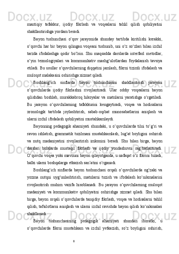 8mantiqiy   tafakkur,   ijodiy   fikrlash   va   voqealarni   tahlil   qilish   qobiliyatini
shakllantirishga yordam beradi.
Bayon   tushunchasi   o‘quv   jarayonida   shunday   tartibda   kiritilishi   kerakki,
o‘quvchi  har bir bayon qilingan voqeani  tushunib, uni o‘z so‘zlari  bilan izchil
tarzda   ifodalashga   qodir   bo‘lsin.   Shu   maqsadda   darslarda   interfaol   metodlar,
o‘yin   texnologiyalari   va   kommunikativ   mashg‘ulotlardan   foydalanish   tavsiya
etiladi. Bu usullar o‘quvchilarning diqqatini jamlash, fikrni tizimli ifodalash va
muloqot malakasini oshirishga xizmat qiladi.
Boshlang‘ich   sinflarda   bayon   tushunchasini   shakllantirish   jarayoni
o‘quvchilarda   ijodiy   fikrlashni   rivojlantiradi.   Ular   oddiy   voqealarni   bayon
qilishdan   boshlab,   murakkabroq   hikoyalar   va   matnlarni   yaratishga   o‘rgatiladi.
Bu   jarayon   o‘quvchilarning   tafakkurini   kengaytiradi,   voqea   va   hodisalarni
xronologik   tartibda   joylashtirish,   sabab-oqibat   munosabatlarini   aniqlash   va
ularni izchil ifodalash qobiliyatini mustahkamlaydi.
Bayonning   pedagogik   ahamiyati   shundaki,   u   o‘quvchilarda   tilni   to‘g‘ri   va
ravon   ishlatish,   grammatik   tuzilmani   mustahkamlash,   lug‘at   boyligini   oshirish
va   nutq   madaniyatini   rivojlantirish   imkonini   beradi.   Shu   bilan   birga,   bayon
darslari   bolalarda   mustaqil   fikrlash   va   ijodiy   yondashuvni   rag‘batlantiradi.
O‘quvchi voqea yoki mavzuni bayon qilayotganda, u nafaqat o‘z fikrini tuzadi,
balki ularni boshqalarga etkazish san’atini o‘rganadi.
Boshlang‘ich   sinflarda   bayon   tushunchasi   orqali   o‘quvchilarda   og‘zaki   va
yozma   nutqni   uyg‘unlashtirish,   matnlarni   tuzish   va   ifodalash   ko‘nikmalarini
rivojlantirish   muhim   vazifa   hisoblanadi.   Bu   jarayon   o‘quvchilarning   muloqot
madaniyati   va   kommunikativ   qobiliyatini   oshirishga   xizmat   qiladi.   Shu   bilan
birga, bayon orqali  o‘quvchilarda tanqidiy fikrlash, voqea va hodisalarni tahlil
qilish, tafsilotlarni aniqlash va ularni izchil ravishda bayon qilish ko‘nikmalari
shakllanadi.
Bayon   tushunchasining   pedagogik   ahamiyati   shundan   iboratki,   u
o‘quvchilarda   fikrni   mustahkam   va   izchil   yetkazish,   so‘z   boyligini   oshirish, 