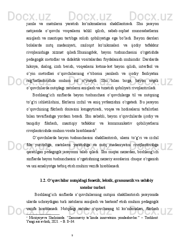 9jumla   va   matnlarni   yaratish   ko‘nikmalarini   shakllantiradi.   Shu   jarayon
natijasida   o‘quvchi   voqealarni   tahlil   qilish,   sabab-oqibat   munosabatlarini
aniqlash   va   mantiqan   tartibga   solish   qobiliyatiga   ega   bo‘ladi.   Bayon   darslari
bolalarda   nutq   madaniyati,   muloqot   ko‘nikmalari   va   ijodiy   tafakkur
rivojlanishiga   xizmat   qiladi.Shuningdek,   bayon   tushunchasini   o‘rgatishda
pedagogik   metodlar   va   didaktik   vositalardan   foydalanish   muhimdir.   Darslarda
hikoya,   dialog,   izoh   berish,   voqealarni   ketma-ket   bayon   qilish,   interfaol   va
o‘yin   metodlari   o‘quvchilarning   e’tiborini   jamlash   va   ijodiy   faoliyatini
rag‘batlantirishda   muhim   rol   o‘ynaydi.   Shu   bilan   birga,   bayon   orqali
o‘quvchilarda nutqdagi xatolarni aniqlash va tuzatish qobiliyati rivojlantiriladi.
Boshlang‘ich   sinflarda   bayon   tushunchasi   o‘quvchilarga   til   va   nutqning
to‘g‘ri   ishlatilishini,   fikrlarni   izchil   va   aniq   yetkazishni   o‘rgatadi.   Bu   jarayon
o‘quvchining   fikrlash   doirasini   kengaytiradi,   voqea   va   hodisalarni   tafsilotlari
bilan   tavsiflashga   yordam   beradi.   Shu   sababli,   bayon   o‘quvchilarda   ijodiy   va
tanqidiy   fikrlash,   mantiqiy   tafakkur   va   kommunikativ   qobiliyatlarni
rivojlantirishda muhim vosita hisoblanadi 2
.
O‘quvchilarda   bayon   tushunchasini   shakllantirish,   ularni   to‘g‘ri   va   izchil
fikr   yuritishga,   matnlarni   yaratishga   va   nutq   madaniyatini   rivojlantirishga
qaratilgan pedagogik jarayonni talab qiladi. Shu nuqtai nazardan, boshlang‘ich
sinflarda bayon tushunchasini o‘rgatishning nazariy asoslarini chuqur o‘rganish
va uni amaliyotga tatbiq etish muhim vazifa hisoblanadi.
1.2. O‘quvchilar nutqidagi fonetik, leksik, grammatik va uslubiy
xatolar turlari
Boshlang‘ich   sinflarda   o‘quvchilarning   nutqini   shakllantirish   jarayonida
ularda  uchraydigan  turli  xatolarni   aniqlash  va bartaraf  etish  muhim  pedagogik
vazifa   hisoblanadi.   Nutqdagi   xatolar   o‘quvchining   til   ko‘nikmalari,   fikrlash
2
  Mirziyoyeva   Shahrizoda.   “Zamonaviy   ta’limda   innovatsion   yondashuvlar.”   –   Toshkent:
Yangi asr avlodi, 2021. – B. 8–34. 