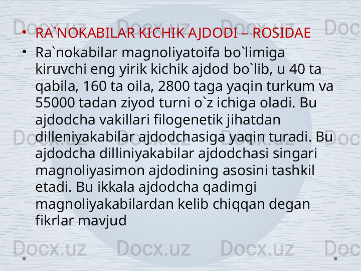 •
RA`NOKABILAR KICHIK AJDODI – ROSIDAE
•
Ra`nokabilar magnoliyatoifa bo`limiga 
kiruvchi eng yirik kichik ajdod bo`lib, u 40 ta 
qabila, 160 ta oila, 2800 taga yaqin turkum va 
55000 tadan ziyod turni o`z ichiga oladi. Bu 
ajdodcha vakillari filogenetik jihatdan 
dilleniyakabilar ajdodchasiga yaqin turadi. Bu 
ajdodcha dilliniyakabilar ajdodchasi singari 
magnoliyasimon ajdodining asosini tashkil 
etadi. Bu ikkala ajdodcha qadimgi 
magnoliyakabilardan kelib chiqqan degan 
fikrlar mavjud 