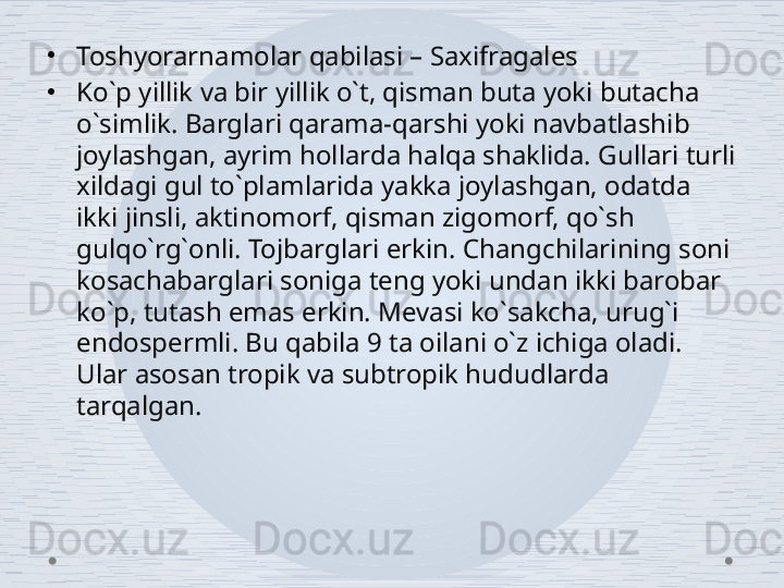 •
Toshyorarnamolar qabilasi – Saxifragales 
•
Ko`p yillik va bir yillik o`t, qisman buta yoki butacha 
o`simlik. Barglari qarama-qarshi yoki navbatlashib 
joylashgan, ayrim hollarda halqa shaklida. Gullari turli 
xildagi gul to`plamlarida yakka joylashgan, odatda 
ikki jinsli, aktinomorf, qisman zigomorf, qo`sh 
gulqo`rg`onli. Tojbarglari erkin. Changchilarining soni 
kosachabarglari soniga teng yoki undan ikki barobar 
ko`p, tutash emas erkin. Mevasi ko`sakcha, urug`i 
endospermli. Bu qabila 9 ta oilani o`z ichiga oladi. 
Ular asosan tropik va subtropik hududlarda 
tarqalgan.  