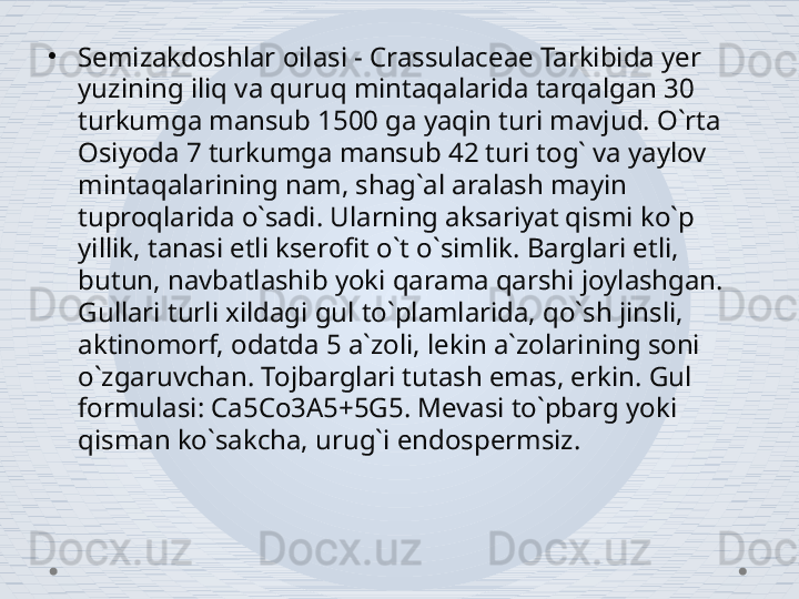 •
Semizakdoshlar oilasi - Crassulaceae Tarkibida yer 
yuzining iliq va quruq mintaqalarida tarqalgan 30 
turkumga mansub 1500 ga yaqin turi mavjud. O`rta 
Osiyoda 7 turkumga mansub 42 turi tog` va yaylov 
mintaqalarining nam, shag`al aralash mayin 
tuproqlarida o`sadi. Ularning aksariyat qismi ko`p 
yillik, tanasi etli kserofit o`t o`simlik. Barglari etli, 
butun, navbatlashib yoki qarama qarshi joylashgan. 
Gullari turli xildagi gul to`plamlarida, qo`sh jinsli, 
aktinomorf, odatda 5 a`zoli, lekin a`zolarining soni 
o`zgaruvchan. Tojbarglari tutash emas, erkin. Gul 
formulasi: Ca5Co3A5+5G5. Mevasi to`pbarg yoki 
qisman ko`sakcha, urug`i endospermsiz. 