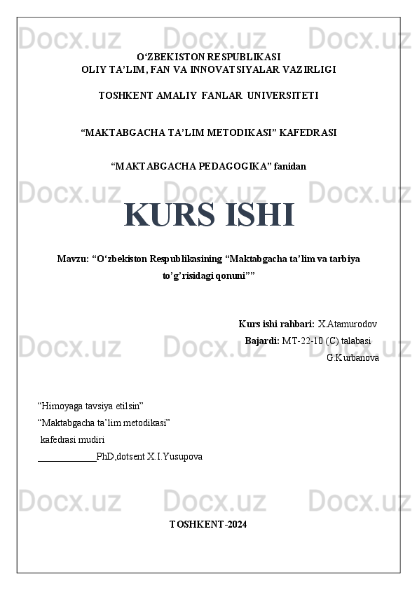 O ZBEKISTON RESPUBLIKASIʻ
OLIY TA’LIM, FAN VA INNOVATSIYALAR VAZIRLIGI
TOSHKENT AMALIY  FANLAR  UNIVERSITETI
“MAKTABGACHA TA’LIM METODIKASI” KAFEDRASI
“MAKTABGACHA PEDAGOGIKA” fanidan
KURS ISHI
Mavzu: “O‘zbekiston Respublikasining “Maktabgacha ta’lim va tarbiya
to’g’risidagi qonuni”” 
                                     
                                                                                 Kurs ishi rahbari:  X.Atamurodov
                                                                                 Bajardi:   MT-22-10 (C) talabasi 
G.Kurbanova 
                                       
“Himoyaga tavsiya etilsin”
“Maktabgacha ta’lim metodikasi”
 kafedrasi mudiri
____________PhD,dotsent X.I.Yusupova 
TOSHKENT-2024 