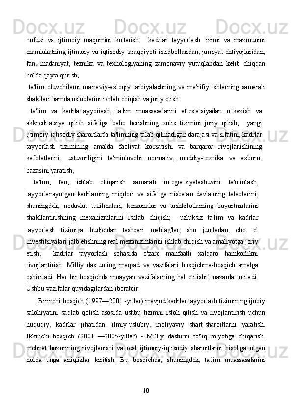 nufuzi   va   ijtimoiy   maqomini   ko'tarish;     kadrlar   tayyorlash   tizimi   va   mazmunini
mamlakatning ijtimoiy va iqtisodiy taraqqiyoti istiqbollaridan, jamiyat ehtiyojlaridan,
fan,   madaniyat,   texnika   va   texnologiyaning   zamonaviy   yutuqlaridan   kelib   chiqqan
holda qayta qurish; 
  ta'lim   oluvchilarni   ma'naviy-axloqiy   tarbiyalashning   va   ma'rifiy   ishlarning   samarali
shakllari hamda uslublarini ishlab chiqish va joriy etish; 
  ta'lim   va   kadrlartayyoiiash,   ta'lim   muassasalarini   attestatsiyadan   o'tkazish   va
akkreditatsiya   qilish   sifatiga   baho   berishning   xolis   tizimini   joriy   qilish;     yangi
ijtimoiy-iqtisodiy sharoitlarda ta'limning talab qilinadigan darajasi va sifatini, kadrlar
tayyorlash   tizimining   amalda   faoliyat   ko'rsatishi   va   barqaror   rivojlanishining
kafolatlarini,   ustuvorligini   ta'minlovchi   normativ,   moddiy-texnika   va   axborot
bazasini yaratish; 
  ta'lim,   fan,   ishlab   chiqarish   samarali   integratsiyalashuvini   ta'minlash,
tayyorlanayotgan   kadrlarning   miqdori   va   sifatiga   nisbatan   davlatning   talablarini,
shuningdek,   nodavlat   tuzilmalari,   korxonalar   va   tashkilotlarning   buyurtmalarini
shakllantirishning   mexanizmlarini   ishlab   chiqish;     uzluksiz   ta'lim   va   kadrlar
tayyorlash   tizimiga   budjetdan   tashqari   mablag'lar,   shu   jumladan,   chet   el
investitsiyalari jalb etishning real mexanizmlarini ishlab chiqish va amaliyotga joriy
etish;     kadrlar   tayyorlash   sohasida   o'zaro   manfaatli   xalqaro   hamkorlikni
rivojlantirish.   Milliy   dasturning   maqsad   va   vazifalari   bosqichma-bosqich   amalga
oshiriladi.   Har   bir   bosqichda   muayyan   vazifalarning   hal   etilishi1   nazarda   tutiladi.
Ushbu vazifalar quyidagilardan iboratdir:  
       Birinchi bosqich (1997—2001 -yillar) mavjud kadrlar tayyorlash tizimining ijobiy
salohiyatini   saqlab   qolish   asosida   ushbu   tizimni   isloh   qilish   va   rivojlantirish   uchun
huquqiy,   kadrlar   jihatidan,   ilmiy-uslubiy,   moliyaviy   shart-sharoitlarni   yaratish.
Ikkinchi   bosqich   (2001   —2005-yillar)   -   Milliy   dasturni   to'liq   ro'yobga   chiqarish,
mehnat   bozorining   rivojlanishi   va   real   ijtimoiy-iqtisodiy   sharoitlarni   hisobga   olgan
holda   unga   aniqliklar   kiritish.   Bu   bosqichda,   shuningdek,   ta'lim   muassasalarini
10 