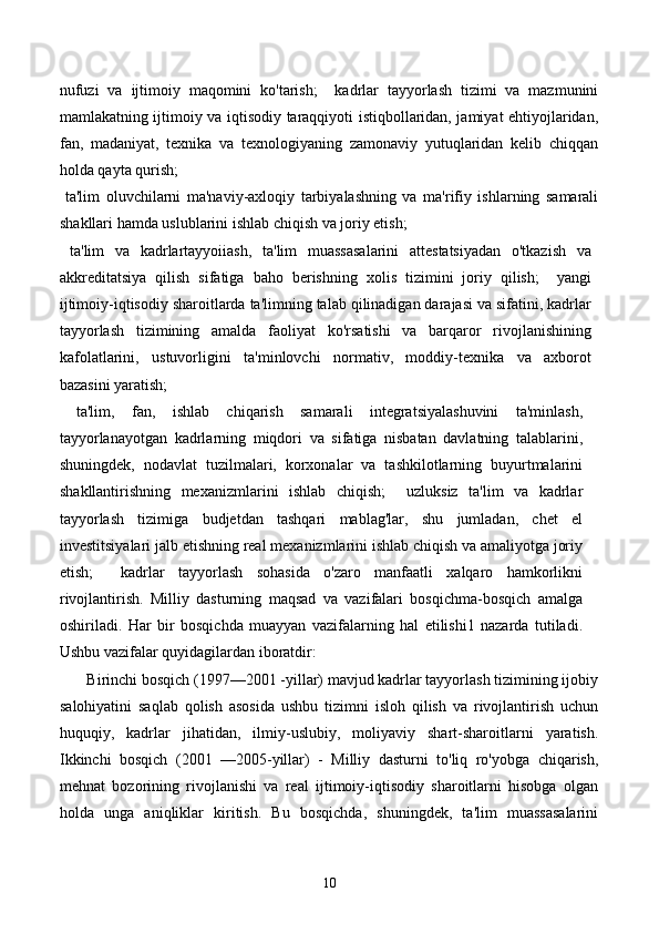 nufuzi   va   ijtimoiy   maqomini   ko'tarish;     kadrlar   tayyorlash   tizimi   va   mazmunini
mamlakatning ijtimoiy va iqtisodiy taraqqiyoti istiqbollaridan, jamiyat ehtiyojlaridan,
fan,   madaniyat,   texnika   va   texnologiyaning   zamonaviy   yutuqlaridan   kelib   chiqqan
holda qayta qurish; 
  ta'lim   oluvchilarni   ma'naviy-axloqiy   tarbiyalashning   va   ma'rifiy   ishlarning   samarali
shakllari hamda uslublarini ishlab chiqish va joriy etish; 
  ta'lim   va   kadrlartayyoiiash,   ta'lim   muassasalarini   attestatsiyadan   o'tkazish   va
akkreditatsiya   qilish   sifatiga   baho   berishning   xolis   tizimini   joriy   qilish;     yangi
ijtimoiy-iqtisodiy sharoitlarda ta'limning talab qilinadigan darajasi va sifatini, kadrlar
tayyorlash   tizimining   amalda   faoliyat   ko'rsatishi   va   barqaror   rivojlanishining
kafolatlarini,   ustuvorligini   ta'minlovchi   normativ,   moddiy-texnika   va   axborot
bazasini yaratish; 
  ta'lim,   fan,   ishlab   chiqarish   samarali   integratsiyalashuvini   ta'minlash,
tayyorlanayotgan   kadrlarning   miqdori   va   sifatiga   nisbatan   davlatning   talablarini,
shuningdek,   nodavlat   tuzilmalari,   korxonalar   va   tashkilotlarning   buyurtmalarini
shakllantirishning   mexanizmlarini   ishlab   chiqish;     uzluksiz   ta'lim   va   kadrlar
tayyorlash   tizimiga   budjetdan   tashqari   mablag'lar,   shu   jumladan,   chet   el
investitsiyalari jalb etishning real mexanizmlarini ishlab chiqish va amaliyotga joriy
etish;     kadrlar   tayyorlash   sohasida   o'zaro   manfaatli   xalqaro   hamkorlikni
rivojlantirish.   Milliy   dasturning   maqsad   va   vazifalari   bosqichma-bosqich   amalga
oshiriladi.   Har   bir   bosqichda   muayyan   vazifalarning   hal   etilishi1   nazarda   tutiladi.
Ushbu vazifalar quyidagilardan iboratdir:  
       Birinchi bosqich (1997—2001 -yillar) mavjud kadrlar tayyorlash tizimining ijobiy
salohiyatini   saqlab   qolish   asosida   ushbu   tizimni   isloh   qilish   va   rivojlantirish   uchun
huquqiy,   kadrlar   jihatidan,   ilmiy-uslubiy,   moliyaviy   shart-sharoitlarni   yaratish.
Ikkinchi   bosqich   (2001   —2005-yillar)   -   Milliy   dasturni   to'liq   ro'yobga   chiqarish,
mehnat   bozorining   rivojlanishi   va   real   ijtimoiy-iqtisodiy   sharoitlarni   hisobga   olgan
holda   unga   aniqliklar   kiritish.   Bu   bosqichda,   shuningdek,   ta'lim   muassasalarini
10