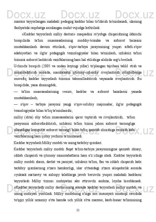 maxsus   tayyorlangan   malakali   pedagog   kadrlar   bilan   to'ldirish   ta'minlanadi,   ularning
faoliyatida raqobatga asoslangan muhit vujudga keltiriladi. 
          «Kadrlar   tayyorlash   milliy   dasturi»   maqsadini   ro'yobga   chiqarishning   ikkinchi
bosqichida   ta'lim   muassasalarining   moddiy-texnika   va   axborot   bazasini
mustahkamlash   davom   ettiriladi,   o'quv-tarbiya   jarayonining   yuqori   sifatli.o'quv
adabiyotlari   va   ilg'or   pedagogik   texnologiyalar   bilan   ta'minlash,   uzluksiz   ta'lim
tizimini axborot lashtirish vazifalarining ham hal etilishiga alohida urg'u beriladi. 
Uchinchi   bosqich   (2005   va   undan   keyingi   yillar)   to'plangan   tajribani   tahlil   etish   va
umumlashtirish   asosida,   mamlakatni   ijtimoiy-iqtisodiy   rivojlantirish   istiqbollariga
muvofiq   kadrlar   tayyorlash   tizimini   takomillashtirish   vayanada   rivojlantirish.   Bu
bosqichda, yana shuningdek,  
—   ta'lim   muassasalarining   resurs,   kadrlar   va   axborot   bazalarini   yanada
mustahkamlash; 
—   o'quv   –   tarbiya   jarayoni   yangi   o'quv-uslubiy   majmualar,   ilg'or   pedagogik
texnologiyalar bilan to'liq ta'minlanishi; 
milliy   (elita)   oliy   ta'lim   muassasalarini   qaror   toptirish   va   rivojlantirish;     ta'lim
jarayonini   axborotlashtirish,   uzluksiz   ta'lim   tizimi   jahon   axborot   tarmog'iga
ulanadigan komputer axborot tarmog'i bilan to'liq qamrab olinishiga erishish kabi
vazifalarning ham ijobiy yechimi ta'minlanadi. 
Kadrlar tayyorlash Milliy modeli va uning tarkibiy qismlari. 
Kadrlar   tayyorlash   milliy   modeli   faqat   ta'lim-tarbiya   jarayoninigina   qamrab   olmay,
ishlab   chiqarish   va   ijtimoiy   munosabatlarni   ham   o'z   ichiga   oladi.   Kadrlar   tayyorlash
milliy   modeli   shaxs,   davlat   va   jamiyat,   uzluksiz   ta'lim,   fan   va   ishlab   chiqarish   kabi
tarkibiy   qismlarning   o'zaro   hamkorligi,   ular   o'rtasidagi   o'zaro   aloqadorlik   asosida
«yuksak   ma'naviy   va   axloqiy   talablarga   javob   beruvchi   yuqori   malakali   kadrlarni
tayyorlash   Milliy   tizimi»   mohiyatini   aks   ettiruvchi   andoza,   loyiha   hisoblanadi.
«Kadrlar   tayyorlash   milliy   dasturi»ning   asosida   kadrlar   tayyorlash   milliy   modeli   va
uning   mohiyati   yoritiladi.   Milliy   modelning   o'ziga   xos   xususiyati   mustaqil   ravishda
to'qqiz   yillik   umumiy   o'rta   hamda   uch   yillik   o'rta   maxsus,   kasb-hunar   ta'liminining
11 