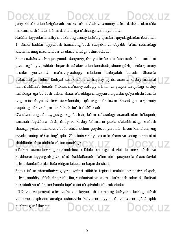 joriy etilishi bilan belgilanadi. Bu esa o'z navbatida umumiy ta'lim dasturlaridan o'rta
maxsus, kasb-hunar ta'limi dasturlariga o'tilishiga zamin yaratadi.  
Kadrlar tayyorlash milliy modelining asosiy tarkibiy qismlari quyidagilardan iboratdir:
1.   Shaxs   kadrlar   tayyorlash   tizimining   bosh   subyekti   va   obyekti,   ta'lim   sohasidagi
xizmatlarning iste'molchisi va ularni amalga oshiruvchidir.  
Shaxs uzluksiz ta'lim jarayonida dunyoviy, ilmiy bilimlarni o'zlashtiradi, fan asoslarini
puxta egallaydi,  ishlab  chiqarish  sohalari   bilan  tanishadi,  shuningdek,  o'zida  ijtimoiy
ta'sirlar   yordamida   ma'naviy-axloqiy   sifatlarni   tarbiyalab   boradi.   Shaxsda
o'zlashtirilgan   bilim,   faoliyat   ko'nikmalari   va   hayotiy   tajriba   asosida   kasbiy   mahorat
ham shakllanib boradi. Yuksak ma'naviy-axloqiy sifatlar va yuqori darajadagi kasbiy
malakaga ega bo'1 ish uchun shaxs o'z oldiga muayyan maqsadni qo'ya olishi hamda
unga erishish yo'lida tinimsiz izlanishi, o'qib-o'rganishi lozim. Shundagina u ijtimoiy
raqobatga chidamli, malakali kadr bo'lib shakllanadi.  
O'z-o'zini   anglash   tuyg'usiga   ega   bo'lish,   ta'lim   sohasidagi   xizmatlardan   to'laqonli,
samarali   foydalana   olish,   ilmiy   va   kasbiy   bilimlarni   puxta   o'zlashtirishga   erishish
shaxsga   yetuk   mutaxassis   bo'la   olishi   uchun   poydevor   yaratadi.   Inson   kamoloti,   eng
avvalo,   uning   o'ziga   bog'liqdir.   Shu   bois   milliy   dasturda   shaxs   va   uning   kamolotini
shakllantirishga alohida e'tibor qaratilgan.  
«Ta'lim   xizmatlarining   iste'molchisi   sifatida   shaxsga   davlat   ta'limini   olish   va
kasbhunar   tayyorgarligidan   o'tish   kafolatlanadi.   Ta'lim   olish   jarayonida   shaxs   davlat
ta'lim standartlarida ifoda etilgan talablarni bajarishi shart.  
Shaxs   ta'lim   xizmatlarining   yaratuvchisi   sifatida   tegishli   malaka   darajasini   olgach,
ta'lim, moddiy ishlab chiqarish, fan, madaniyat va xizmat ko'rsatish sohasida faoliyat
ko'rsatadi va o'z bilimi hamda tajribasini o'rgatishda ishtirok etadi». 
   2.Davlat va jamiyat ta'lim va kadrlar tayyorlash tizimining faoliyatini tartibga solish
va   nazorat   qilishni   amalga   oshiruvchi   kadrlarni   tayyorlash   va   ularni   qabul   qilib
olishning kafillaridir.  
12 