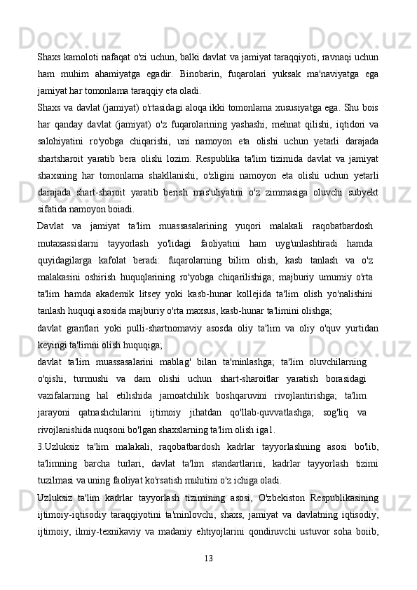 Shaxs kamoloti nafaqat o'zi uchun, balki davlat va jamiyat taraqqiyoti, ravnaqi uchun
ham   muhim   ahamiyatga   egadir.   Binobarin,   fuqarolari   yuksak   ma'naviyatga   ega
jamiyat har tomonlama taraqqiy eta oladi.  
Shaxs va davlat (jamiyat) o'rtasidagi aloqa ikki tomonlama xususiyatga ega. Shu bois
har   qanday   davlat   (jamiyat)   o'z   fuqarolarining   yashashi,   mehnat   qilishi,   iqtidori   va
salohiyatini   ro'yobga   chiqarishi,   uni   namoyon   eta   olishi   uchun   yetarli   darajada
shartsharoit   yaratib   bera   olishi   lozim.   Respublika   ta'lim   tizimida   davlat   va   jamiyat
shaxsning   har   tomonlama   shakllanishi,   o'zligini   namoyon   eta   olishi   uchun   yetarli
darajada   shart-sharoit   yaratib   berish   mas'uliyatini   o'z   zimmasiga   oluvchi   subyekt
sifatida namoyon boiadi.  
Davlat   va   jamiyat   ta'lim   muassasalarining   yuqori   malakali   raqobatbardosh
mutaxassislarni   tayyorlash   yo'lidagi   faoliyatini   ham   uyg'unlashtiradi   hamda
quyidagilarga   kafolat   beradi:   fuqarolarning   bilim   olish,   kasb   tanlash   va   o'z
malakasini   oshirish   huquqlarining   ro'yobga   chiqarilishiga;   majburiy   umumiy   o'rta
ta'lim   hamda   akademik   litsey   yoki   kasb-hunar   kollejida   ta'lim   olish   yo'nalishini
tanlash huquqi asosida majburiy o'rta maxsus, kasb-hunar ta'limini olishga; 
davlat   grantlari   yoki   pulli-shartnomaviy   asosda   oliy   ta'lim   va   oliy   o'quv   yurtidan
keyingi ta'limni olish huquqiga; 
davlat   ta'lim   muassasalarini   mablag'   bilan   ta'minlashga;   ta'lim   oluvchilarning
o'qishi,   turmushi   va   dam   olishi   uchun   shart-sharoitlar   yaratish   borasidagi
vazifalarning   hal   etilishida   jamoatchilik   boshqaruvini   rivojlantirishga;   ta'lim
jarayoni   qatnashchilarini   ijtimoiy   jihatdan   qo'llab-quvvatlashga;   sog'liq   va
rivojlanishida nuqsoni bo'lgan shaxslarning ta'lim olish iga1. 
3.Uzluksiz   ta'lim   malakali,   raqobatbardosh   kadrlar   tayyorlashning   asosi   bo'lib,
ta'limning   barcha   turlari,   davlat   ta'lim   standartlarini,   kadrlar   tayyorlash   tizimi
tuzilmasi va uning faoliyat ko'rsatish muhitini o'z ichiga oladi. 
Uzluksiz   ta'lim   kadrlar   tayyorlash   tizimining   asosi,   O'zbekiston   Respublikasining
ijtimoiy-iqtisodiy   taraqqiyotini   ta'minlovchi,   shaxs,   jamiyat   va   davlatning   iqtisodiy,
ijtimoiy,   ilmiy-texnikaviy   va   madaniy   ehtiyojlarini   qondiruvchi   ustuvor   soha   boiib,
13 