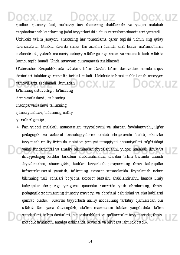 ijodkor,   ijtimoiy   faol,   ma'naviy   boy   shaxsning   shakllanishi   va   yuqori   malakali
raqobatbardosh kadrlarning jadal tayyorlanishi uchun zarurshart-sharoitlarni yaratadi.
Uzluksiz   ta'lim   jarayoni   shaxsning   har   tomonlama   qaror   topishi   uchun   eng   qulay
davrsanaladi.   Mazkur   davrda   shaxs   fan   asoslari   hamda   kasb-hunar   ma'lumotlarini
o'zlashtiradi,   yuksak   ma'naviy-axloqiy   sifatlarga   ega   shaxs   va   malakali   kadr   sifatida
kamol topib boradi. Unda muayyan dunyoqarash shakllanadi. 
O'zbekiston   Respublikasida   uzluksiz   ta'lim   Davlat   ta'lim   standartlari   hamda   o'quv
dasturlari  talablariga muvofiq tashkil  etiladi.  Uzluksiz  ta'limni   tashkil  etish  muayyan
tamoyillarga asoslanadi. Jumladan: 
ta'limning ustuvorligi;  ta'limning
demokratlashuvi; ta'limning
insonparvarlashuvi;ta'limning
ijtimoiylashuvi; ta'limning milliy
yo'naltirilganligi; 
4 Fan   yuqori   malakali   mutaxassisni   tayyorlovchi   va   ulardan   foydalanuvchi,   ilg'or
pedagogik   va   axborot   texnologiyalarini   ishlab   chiqaruvchi   bo'lib,   «kadrlar
tayyorlash   milliy   tizimida   tabiat   va   jamiyat   taraqqiyoti   qonuniyatlari   to'g'risidagi
yangi fundamental  va amaliy bilimlardan foydalanishni, yuqori  malakali ilmiy va
ilmiypedagog   kadrlar   tarkibini   shakllantirishni,   ulardan   ta'lim   tizimida   unumli
foydalanishni,   shuningdek,   kadrlar   tayyorlash   jarayonining   ilmiy   tadqiqotlar
infrastrukturasini   yaratish,   ta'limning   axborot   tarmoqlarida   foydalanish   uchun
bilimning   turli   sohalari   bo'yicha   axborot   bazasini   shakllantirishni   hamda   ilmiy
tadqiqotlar   darajasiga   yangicha   qarashlar   zamirida   yosh   olimlarning,   ilmiy-
pedagogik xodimlarning ijtimoiy mavqeyi va obro'sini oshirishni  va shu kabilarni
qamrab   oladi».     Kadrlar   tayyorlash   milliy   modelining   tarkibiy   qismlaridan   biri
sifatida   fan,   yana   shuningdek,   «ta'lim   mazmunini   tubdan   yangilashda:   ta'lim
standartlari, ta'lim dasturlari, o'quv darsliklari va qo'llanmalar tayyorlashda, ilmiy-
metodik ta'minotni amalga oshirishda bevosita va bilvosita ishtirok etadi». 
14 