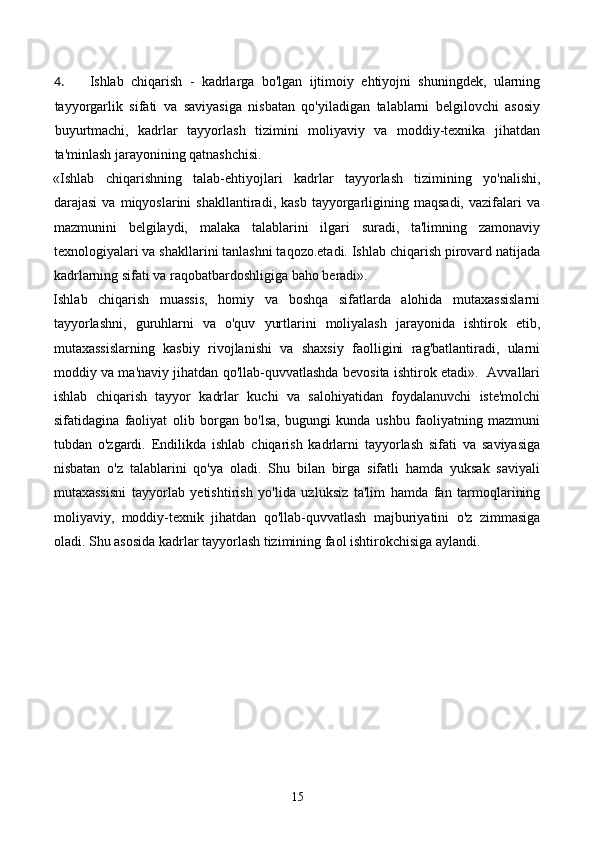 4. Ishlab   chiqarish   -   kadrlarga   bo'lgan   ijtimoiy   ehtiyojni   shuningdek,   ularning
tayyorgarlik   sifati   va   saviyasiga   nisbatan   qo'yiladigan   talablarni   belgilovchi   asosiy
buyurtmachi,   kadrlar   tayyorlash   tizimini   moliyaviy   va   moddiy-texnika   jihatdan
ta'minlash jarayonining qatnashchisi.  
«Ishlab   chiqarishning   talab-ehtiyojlari   kadrlar   tayyorlash   tizimining   yo'nalishi,
darajasi   va  miqyoslarini   shakllantiradi,  kasb   tayyorgarligining  maqsadi,   vazifalari   va
mazmunini   belgilaydi,   malaka   talablarini   ilgari   suradi,   ta'limning   zamonaviy
texnologiyalari va shakllarini tanlashni taqozo.etadi. Ishlab chiqarish pirovard natijada
kadrlarning sifati va raqobatbardoshligiga baho beradi».  
Ishlab   chiqarish   muassis,   homiy   va   boshqa   sifatlarda   alohida   mutaxassislarni
tayyorlashni,   guruhlarni   va   o'quv   yurtlarini   moliyalash   jarayonida   ishtirok   etib,
mutaxassislarning   kasbiy   rivojlanishi   va   shaxsiy   faolligini   rag'batlantiradi,   ularni
moddiy va ma'naviy jihatdan qo'llab-quvvatlashda bevosita ishtirok etadi».   Avvallari
ishlab   chiqarish   tayyor   kadrlar   kuchi   va   salohiyatidan   foydalanuvchi   iste'molchi
sifatidagina   faoliyat   olib   borgan   bo'lsa,   bugungi   kunda   ushbu   faoliyatning   mazmuni
tubdan   o'zgardi.   Endilikda   ishlab   chiqarish   kadrlarni   tayyorlash   sifati   va   saviyasiga
nisbatan   o'z   talablarini   qo'ya   oladi.   Shu   bilan   birga   sifatli   hamda   yuksak   saviyali
mutaxassisni   tayyorlab   yetishtirish   yo'lida   uzluksiz   ta'lim   hamda   fan   tarmoqlarining
moliyaviy,   moddiy-texnik   jihatdan   qo'llab-quvvatlash   majburiyatini   o'z   zimmasiga
oladi. Shu asosida kadrlar tayyorlash tizimining faol ishtirokchisiga aylandi.  
15 