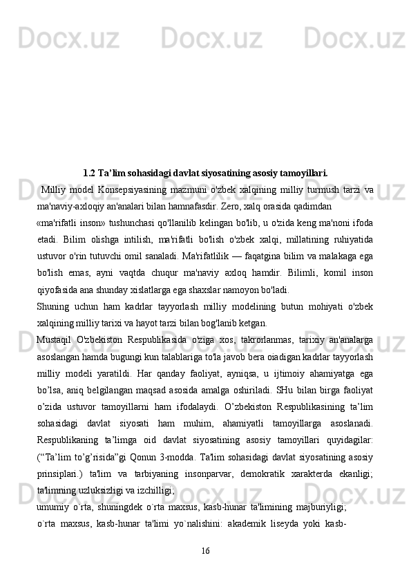 1.2 Ta’lim sohasidagi davlat siyosatining asosiy tamoyillari.
  Milliy   model   Konsepsiyasining   mazmuni   o'zbek   xalqining   milliy   turmush   tarzi   va
ma'naviy-axloqiy an'analari bilan hamnafasdir. Zero, xalq orasida qadimdan 
«ma'rifatli inson» tushunchasi  qo'llanilib kelingan bo'lib, u o'zida keng ma'noni ifoda
etadi.   Bilim   olishga   intilish,   ma'rifatli   bo'lish   o'zbek   xalqi,   millatining   ruhiyatida
ustuvor o'rin tutuvchi omil sanaladi. Ma'rifatlilik — faqatgina bilim va malakaga ega
bo'lish   emas,   ayni   vaqtda   chuqur   ma'naviy   axloq   hamdir.   Bilimli,   komil   inson
qiyofasida ana shunday xislatlarga ega shaxslar namoyon bo'ladi. 
Shuning   uchun   ham   kadrlar   tayyorlash   milliy   modelining   butun   mohiyati   o'zbek
xalqining milliy tarixi va hayot tarzi bilan bog'lanib ketgan.  
Mustaqil   O'zbekiston   Respublikasida   o'ziga   xos,   takrorlanmas,   tarixiy   an'analarga
asoslangan hamda bugungi kun talablariga to'la javob bera oiadigan kadrlar tayyorlash
milliy   modeli   yaratildi.   Har   qanday   faoliyat,   ayniqsa,   u   ijtimoiy   ahamiyatga   ega
bo’lsa,   aniq   belgilangan   maqsad   asosida   amalga   oshiriladi.   SHu   bilan   birga   faoliyat
o’zida   ustuvor   tamoyillarni   ham   ifodalaydi.   O’zbekiston   Respublikasining   ta’lim
sohasidagi   davlat   siyosati   ham   muhim,   ahamiyatli   tamoyillarga   asoslanadi.
Respublikaning   ta’limga   oid   davlat   siyosatining   asosiy   tamoyillari   quyidagilar:
(“Ta’lim  to’g’risida”gi  Qonun 3-modda.  Ta'lim  sohasidagi  davlat  siyosatining asosiy
prinsiplari.)   ta'lim   va   tarbiyaning   insonparvar,   demokratik   xarakterda   ekanligi;
ta'limning uzluksizligi va izchilligi; 
umumiy   o`rta,   shuningdek   o`rta   maxsus,   kasb-hunar   ta'limining   majburiyligi;
o`rta   maxsus,   kasb-hunar   ta'limi   yo`nalishini:   akademik   liseyda   yoki   kasb-
16 