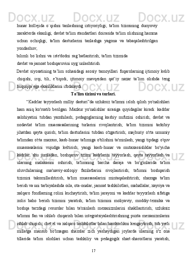 hunar   kollejida   o`qishni   tanlashning   ixtiyoriyligi;   ta'lim   tizimining   dunyoviy
xarakterda ekanligi; davlat ta'lim standartlari doirasida ta'lim olishning hamma
uchun   ochiqligi;   ta'lim   dasturlarini   tanlashga   yagona   va   tabaqalashtirilgan
yondashuv; 
bilimli   bo`lishni   va   iste'dodni   rag`batlantirish;   ta'lim   tizimida
davlat va jamoat boshqaruvini uyg`unlashtirish. 
Davlat   siyosatining   ta’lim   sohasidagi   asosiy   tamoyillari   fuqarolarning   ijtimoiy   kelib
chiqishi,   irqi,   tili,   e’tiqodi,   ijtimoiy   mavqeidan   qat’iy   nazar   ta’lim   olishda   teng
huquqqa ega ekanliklarini ifodalaydi. 
Ta’lim tizimi va turlari.
            “Kadrlar   tayyorlash   milliy   dasturi”da   uzluksiz   ta'limni   isloh   qilish   yo'nalishlari
ham   aniq   ko'rsatib   berilgan.   Mazkur   yo'nalishlar   sirasiga   quyidagilar   kiradi:   kadrlar
salohiyatini   tubdan   yaxshilash;   pedagoglarning   kasbiy   nufuzini   oshirish;   davlat   va
nodavlat   ta'lim   muassasalarining   turlarini   rivojlantirish;   ta'lim   tizimini   tarkibiy
jihatdan   qayta   qurish;   ta'lim   dasturlarini   tubdan   o'zgartirish;   majburiy   o'rta   umumiy
ta'limdan o'rta maxsus, kasb-hunar ta'limiga o'tilishini ta'minlash;  yangi tipdagi o'quv
muassasalarini   vujudga   keltirish;   yangi   kasb-hunar   va   mutaxassisliklar   bo'yicha
kadrlar,   shu   jumladan,   boshqaruv   tizimi   kadrlarini   tayyorlash,   qayta   tayyorlash   va
ularning   malakasini   oshirish;   ta'limning   barcha   daraja   va   bo'g'inlarida   ta'lim
oluvchilarning   ma'naviy-axloqiy   fazilatlarini   rivojlantirish;   ta'limni   boshqarish
tizimini   takomillashtirish,   ta'lim   muassasalarini   mintaqalashtirish;   shaxsga   ta'lim
berish va uni tarbiyalashda oila, ota-onalar, jamoat tashkilotlari, mahallalar, xayriya va
xalqaro   fondlarning   rolini   kuchaytirish;   ta'lim   jarayoni   va   kadrlar   tayyorlash   sifatiga
xolis   baho   berish   tizimini   yaratish;   ta'lim   tizimini   moliyaviy,   moddiy-texnika   va
boshqa   tarzdagi   resurslar   bilan   ta'minlash   mexanizmlarini   shakllantirish;   uzluksiz
ta'limni   fan   va  ishlab   chiqarish   bilan  integratsiyalashtirishning   puxta   mexanizmlarini
ishlab chiqish; chet el va xalqaro tashkilotlar bilan hamkorlikni kengaytirish; tub yerli
millatga   mansub   bo'lmagan   shaxslar   zich   yashaydigan   joylarda   ularning   o'z   ona
tillarida   ta'lim   olishlari   uchun   tashkiliy   va   pedagogik   shart-sharoitlarni   yaratish;
17 