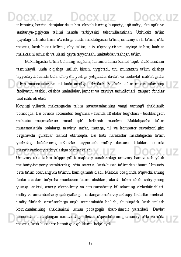 ta'limning   barcha   darajalarida   ta'lim   oluvchilarning   huquqiy,   iqtisodiy,   ekologik   va
sanitariya-gigiyena   ta'limi   hamda   tarbiyasini   takomillashtirish.   Uzluksiz   ta'lim
quyidagi ta'limturlarini o'z ichiga oladi: maktabgacha ta'lim; umumiy o'rta ta'lim; o'rta
maxsus,   kasb-hunar   ta'limi;   oliy   ta'lim;   oliy   o'quv   yurtidan   keyingi   ta'lim;   kadrlar
malakasini oshirish va ularni qayta tayyorlash; maktabdan tashqari ta'lim. 
           Maktabgacha ta'lim bolaning sog'lom, hartomonlama kamol topib shakllanishini
ta'minlaydi,   unda   o'qishga   intilish   hissini   uyg'otadi,   uni   muntazam   ta'lim   olishga
tayyorlaydi   hamda   bola   olti-yetti   yoshga   yetguncha   davlat   va   nodavlat   maktabgacha
ta'lim   muassasalari   va   oilalarda   amalga   oshiriladi.   Bu   kabi   ta'lim   muassasalarining
faoliyatini  tashkil  etishda mahallalar, jamoat  va xayriya tashkilotlari, xalqaro fondlar
faol ishtirok etadi. 
Keyingi   yillarda   maktabgacha   ta'lim   muassasalarining   yangi   tarmog'i   shakllanib
bormoqda. Bu o'rinda «Xonadon bog'chasi» hamda «Bolalar bog'chasi - boshlang'ich
maktab»   majmualarini   misol   qilib   keltirish   mumkin.   Maktabgacha   ta'lim
muassasalarida   bolalarga   tasviriy   san'at,   musiqa,   til   va   komputer   savodxonligini
o'rgatuvchi   guruhlar   tashkil   etilmoqda.   Bu   kabi   harakatlar   maktabgacha   ta'lim
yoshidagi   bolalarning   «Kadrlar   tayyorlash   milliy   dasturi»   talablari   asosida
ma'naviyaxloqiy tarbiyalashga xizmat qiladi.  
Umumiy   o'rta   ta'lim   to'qqiz   yillik   majburiy   xarakterdagi   umumiy   hamda   uch   yillik
majburiy-ixtiyoriy   xarakterdagi   o'rta   maxsus,   kasb-hunar   ta'limidan   iborat.   Umumiy
o'rta ta'lim boshlang'ich ta'limni ham qamrab oladi. Mazkur bosqichda o'quvchilarning
fanlar   asoslari   bo'yicha   muntazam   bilim   olishlari,   ularda   bilim   olish   chtiyojining
yuzaga   kelishi,   asosiy   o'quv-ilmiy   va   umummadaniy   bilimlarning   o'zlashtirishlari,
milliy va umumbashariy qadriyatlarga asoslangan ma'naviy-axloqiy fazilatlar, mehnat,
ijodiy   fikrlash,   atrof-muhitga   ongli   munosabatda   bo'lish,   shuningdek,   kasb   tanlash
ko'nikmalarining   shakllanishi   uchun   pedagogik   shart-sharoit   yaratiladi.   Davlat
tomonidan   tasdiqlangan   namunadagi   attestat   o'quvchilarning   umumiy   o'rta   va   o'rta
maxsus, kasb-hunar ma'lumotiga egaliklarini belgilaydi. 
18