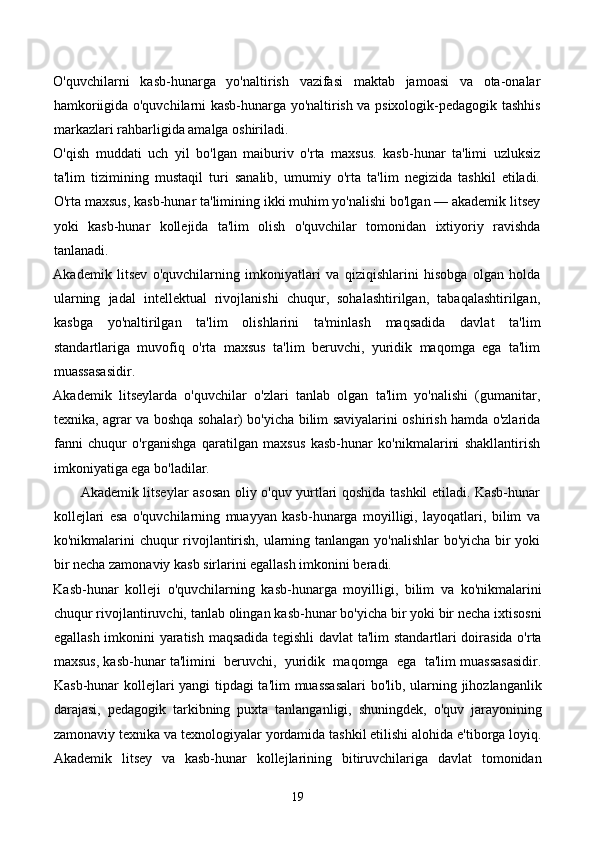 O'quvchilarni   kasb-hunarga   yo'naltirish   vazifasi   maktab   jamoasi   va   ota-onalar
hamkoriigida o'quvchilarni kasb-hunarga yo'naltirish va psixologik-pedagogik tashhis
markazlari rahbarligida amalga oshiriladi. 
O'qish   muddati   uch   yil   bo'lgan   maiburiv   o'rta   maxsus.   kasb-hunar   ta'limi   uzluksiz
ta'lim   tizimining   mustaqil   turi   sanalib,   umumiy   o'rta   ta'lim   negizida   tashkil   etiladi.
O'rta maxsus, kasb-hunar ta'limining ikki muhim yo'nalishi bo'lgan — akademik litsey
yoki   kasb-hunar   kollejida   ta'lim   olish   o'quvchilar   tomonidan   ixtiyoriy   ravishda
tanlanadi.   
Akademik   litsev   o'quvchilarning   imkoniyatlari   va   qiziqishlarini   hisobga   olgan   holda
ularning   jadal   intellektual   rivojlanishi   chuqur,   sohalashtirilgan,   tabaqalashtirilgan,
kasbga   yo'naltirilgan   ta'lim   olishlarini   ta'minlash   maqsadida   davlat   ta'lim
standartlariga   muvofiq   o'rta   maxsus   ta'lim   beruvchi,   yuridik   maqomga   ega   ta'lim
muassasasidir. 
Akademik   litseylarda   o'quvchilar   o'zlari   tanlab   olgan   ta'lim   yo'nalishi   (gumanitar,
texnika, agrar va boshqa sohalar) bo'yicha bilim saviyalarini oshirish hamda o'zlarida
fanni   chuqur   o'rganishga   qaratilgan   maxsus   kasb-hunar   ko'nikmalarini   shakllantirish
imkoniyatiga ega bo'ladilar. 
           Akademik litseylar asosan oliy o'quv yurtlari qoshida tashkil etiladi. Kasb-hunar
kollejlari   esa   o'quvchilarning   muayyan   kasb-hunarga   moyilligi,   layoqatlari,   bilim   va
ko'nikmalarini chuqur rivojlantirish, ularning tanlangan yo'nalishlar bo'yicha bir yoki
bir necha zamonaviy kasb sirlarini egallash imkonini beradi. 
Kasb-hunar   kolleji   o'quvchilarning   kasb-hunarga   moyilligi,   bilim   va   ko'nikmalarini
chuqur rivojlantiruvchi, tanlab olingan kasb-hunar bo'yicha bir yoki bir necha ixtisosni
egallash imkonini yaratish maqsadida tegishli  davlat ta'lim standartlari doirasida o'rta
maxsus, kasb-hunar ta'limini  beruvchi,  yuridik  maqomga  ega  ta'lim muassasasidir.
Kasb-hunar kollejlari yangi tipdagi ta'lim muassasalari  bo'lib, ularning jihozlanganlik
darajasi,   pedagogik   tarkibning   puxta   tanlanganligi,   shuningdek,   o'quv   jarayonining
zamonaviy texnika va texnologiyalar yordamida tashkil etilishi alohida e'tiborga loyiq.
Akademik   litsey   va   kasb-hunar   kollejlarining   bitiruvchilariga   davlat   tomonidan
19 