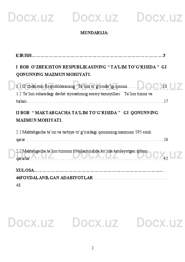 MUNDARIJA:
KIRISH… …………………………………………………………………………….3
I  BOB  O’ZBEKISTON RESPUBLIKASINING “ TA’LIM TO’G’RISIDA ”  GI 
QONUNNING MAZMUN MOHIYATI. 
1.1 O’zbekiston Respublikasining “Ta’lim to’g’risida”gi qonuni… …………………10  
1.2 Ta’lim sohasidagi davlat siyosatining asosiy tamoyillari.   Ta’lim tizimi va 
turlari…………………………………………………………………………………..17
II BOB  “ MAKTABGACHA TA’LIM TO’G’RISIDA ”   GI  QONUNNING 
MAZMUN MOHIYATI.
2.1 Maktabgacha ta’im va tarbiya to’g’risidagi qonunning mazmuni 595 sonli 
qaror…………………………………………………………………………………...26
2.2 Maktabgacha ta’lim tizimini rivojlantirishda ko’zda tutulayotgan qonun 
qarorlar…………………………………………………………...……………………42
XULOSA…………………………………………………………………………...…
46FOYDALANILGAN ADABIYOTLAR ………………………………………….…
48
 
 
2 