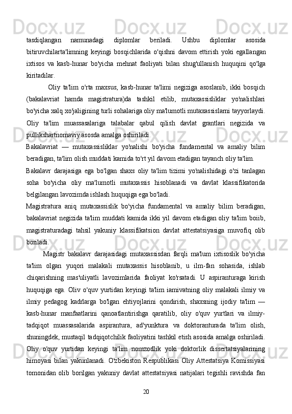 tasdiqlangan   namunadagi   diplomlar   beriladi.   Ushbu   diplomlar   asosida
bitiruvchilarta'limning   keyingi   bosqichlarida   o'qishni   davom   ettirish   yoki   egallangan
ixtisos   va   kasb-hunar   bo'yicha   mehnat   faoliyati   bilan   shug'ullanish   huquqini   qo'lga
kiritadilar. 
                Oliy   ta'lim   o'rta   maxsus,   kasb-hunar   ta'limi   negiziga   asoslanib,   ikki   bosqich
(bakalavriat   hamda   magistratura)da   tashkil   etilib,   mutaxassisliklar   yo'nalishlari
bo'yicha xalq xo'jaligining turli sohalariga oliy ma'lumotli mutaxassislarni tayyorlaydi.
Oliy   ta'lim   muassasalariga   talabalar   qabul   qilish   davlat   grantlari   negizida   va
pullikshartnomaviy asosda amalga oshiriladi. 
Bakalavriat   —   mutaxassisliklar   yo'nalishi   bo'yicha   fundamental   va   amaliy   bilim
beradigan, ta'lim olish muddati kamida to'rt yil davom etadigan tayanch oliy ta'lim. 
Bakalavr   darajasiga   ega   bo'lgan   shaxs   oliy   ta'lim   tizimi   yo'nalishidagi   o'zi   tanlagan
soha   bo'yicha   oliy   ma'lumotli   mutaxassis   hisoblanadi   va   davlat   klassifikatorida
belgilangan lavozimda ishlash huquqiga ega bo'ladi. 
Magistratura   aniq   mutaxassislik   bo'yicha   fundamental   va   amaliy   bilim   beradigan,
bakalavriat negizida ta'lim muddati kamida ikki yil davom etadigan oliy ta'lim boiib,
magistraturadagi   tahsil   yakuniy   klassifikatsion   davlat   attestatsiyasiga   muvofiq   olib
boriladi. 
            Magistr   bakalavr   darajasidagi   mutaxassisdan   farqli   ma'lum   ixtisoslik   bo'yicha
ta'lim   olgan   yuqori   malakali   mutaxassis   hisoblanib,   u   ilm-fan   sohasida,   ishlab
chiqarishning   mas'uliyatli   lavozimlarida   faoliyat   ko'rsatadi.   U   aspiranturaga   kirish
huquqiga   ega.   Oliv   o'quv   yurtidan   keyingi   ta'lim   iamivatning   oliy   malakali   ilmiy   va
ilmiy   pedagog   kadrlarga   bo'lgan   ehtiyojlarini   qondirish,   shaxsning   ijodiy   ta'lim   —
kasb-hunar   manfaatlarini   qanoatlantirishga   qaratilib,   oliy   o'quv   yurtlari   va   ilmiy-
tadqiqot   muassasalarida   aspirantura,   ad'yunktura   va   doktoranturada   ta'lim   olish,
shuningdek, mustaqil tadqiqotchilik faoliyatini tashkil etish asosida amalga oshiriladi.
Oliy   o'quv   yurtidan   keyingi   ta'lim   nomzodlik   yoki   doktorlik   dissertatsiyalarining
himoyasi   bilan   yakunlanadi.   O'zbekiston   Respublikasi   Oliy   Attestatsiya   Komissiyasi
tomonidan   olib   borilgan   yakuniy   davlat   attestatsiyasi   natijalari   tegishli   ravishda   fan
20 