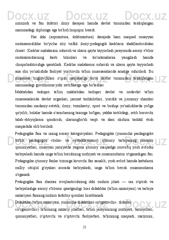 nomzodi   va   fan   doktori   ilmiy   darajasi   hamda   davlat   tomonidan   tasdiqlangan
namunadagi diplomga ega bo'lish huquqini beradi. 
          Har   ikki   (aspirantura,   doktorantura)   darajada   ham   maqsad   muayyan
mutaxassisliklar   bo'yicha   oliy   toifali   ilmiy-pedagogik   kadrlarni   shakllantirishdan
iborat.  Kadrlar malakasini oshirish va ularni qayta tayyorlash jarayonida asosiy e'tibor
mutaxassislarning   kasb   bilimlari   va   ko'nikmalarini   yangilash   hamda
chuqurlashtirishga   qaratiladi.   Kadrlar   malakasini   oshirish   va   ularni   qayta   tayyorlash
ana   shu   yo'nalishda   faoliyat   yurituvchi   ta'lim   muassasalarida   amalga   oshiriladi.   Bu
muassasa   tinglovchilari   o'qish   natijalariga   ko'ra   davlat   tomonidan   tasdiqlangan
namunadagi guvohnoma yoki sertifikatga ega bo'ladilar. 
Maktabdan   tashqari   ta'lim   maktabdan   tashqari   davlat   va   nodavlat   ta'lim
muassasalarida   davlat   organlari,   jamoat   tashkilotlari,   yuridik   va   jismoniy   shaxslar
tomonidan   madaniy-estetik,   ilmiy,   texnikaviy,   sport   va   boshqa   yo'nalishlarda   yo'lga
qo'yilib, bolalar hamda o'smirlarning taiimga bo'lgan, yakka tartibdagi, ortib boruvchi
talab-ehtiyojlarini   qondirish,   ularningbo'sh   vaqti   va   dam   olishini   tashkil   etish
maqsadida olib boriladi. 
Pedagogika   fani   va   uning   asosiy   kategoriyalari.   Pedagogika   (yunoncha   paidagogike
bo'lib,   paidagogos   «bola»   va   «yetaklayman»)   ijtimoiy   tarbiyaning   umumiy
qonuniyatlari,   muayyan   jamiyatda   yagona   ijtimoiy   maqsadga   muvofiq   yosh   avlodni
tarbiyalash hamda unga ta'lim berishning mohiyati va muammolarini o'rganadigan fan.
Pedagogika ijtimoiy fanlar tizimiga kiruvchi fan sanalib, yosh avlod hamda kattalarni
milliy   istiqlol   g'oyalari   asosida   tarbiyalash,   unga   ta'lim   berish   muammolarini
o'rganadi. 
Pedagogika   fani   shaxsni   rivojlantirishning   ikki   muhim   jihati   —   uni   o'qitish   va
tarbiyalashga asosiy e'tiborni qaratganligi bois didaktika (ta'lim nazariyasi) va tarbiya
nazariyasi fanning muhim tarkibiy qismlari hisoblanadi. 
Didaktika (ta'lim nazariyasi, yunoncha didaktikos «o'rgatuvchi». didasko 
«o'rganuvchi»)   ta'limning   nazariy   jihatlari,   ta'lim   jarayonining   mohiyati,   tamoyillari,
qonuniyatlari,   o'qituvchi   va   o'qituvchi   faoliyatlari,   ta'limning   maqsadi,   mazmuni,
21