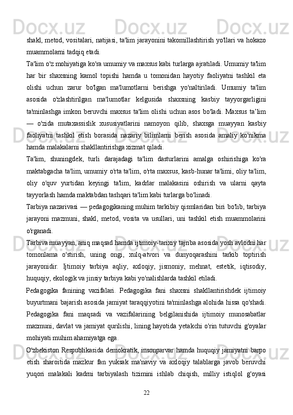 shakl, metod, vositalari, natijasi, ta'lim jarayonini takomillashtirish yo'llari va hokazo
muammolarni tadqiq etadi. 
Ta'lim o'z mohiyatiga ko'ra umumiy va maxsus kabi turlarga ajratiladi. Umumiy ta'lim
har   bir   shaxsning   kamol   topishi   hamda   u   tomonidan   hayotiy   faoliyatni   tashkil   eta
olishi   uchun   zarur   bo'lgan   ma'lumotlarni   berishga   yo'naltiriladi.   Umumiy   ta'lim
asosida   o'zlashtirilgan   ma'lumotlar   kelgusida   shaxsning   kasbiy   tayyorgarligini
ta'minlashga   imkon   beruvchi   maxsus   ta'lim   olishi   uchun   asos   bo'ladi.   Maxsus   ta’lim
—   o'zida   mutaxassislik   xususiyatlarini   namoyon   qilib,   shaxsga   muayyan   kasbiy
faoliyatni   tashkil   etish   borasida   nazariy   bilimlarni   berish   asosida   amaliy   ko'nikma
hamda malakalarni shakllantirishga xizmat qiladi. 
Ta'lim,   shuningdek,   turli   darajadagi   ta'lim   dasturlarini   amalga   oshirishiga   ko'ra
maktabgacha ta'lim, umumiy o'rta ta'lim, o'rta maxsus, kasb-hunar ta'limi, oliy ta'lim,
oliy   o'quv   yurtidan   keyingi   ta'lim,   kadrlar   malakasini   oshirish   va   ularni   qayta
tayyorlash hamda maktabdan tashqari ta'lim kabi turlarga bo'linadi.  
Tarbiya nazarivasi — pedagogikaning muhim tarkibiy qismlaridan biri bo'lib, tarbiya
jarayoni   mazmuni,   shakl,   metod,   vosita   va   usullari,   uni   tashkil   etish   muammolarini
o'rganadi. 
Tarbiva muayyan, aniq maqsad hamda ijtimoiy-tarixiy tajriba asosida yosh avlodni har
tomonlama   o'stirish,   uning   ongi,   xulq-atvori   va   dunyoqarashini   tarkib   toptirish
jarayonidir.   Ijtimoiy   tarbiya   aqliy,   axloqiy,   jismoniy,   mehnat,   estetik,   iqtisodiy,
huquqiy, ekologik va jinsiy tarbiya kabi yo'nalishlarda tashkil etiladi. 
Pedagogika   fanining   vazifalari.   Pedagogika   fani   shaxsni   shakllantirishdek   ijtimoiy
buyurtmani bajarish asosida jamiyat taraqqiyotini ta'minlashga alohida hissa qo'shadi.
Pedagogika   fani   maqsadi   va   vazifalarining   belgilanishida   ijtimoiy   munosabatlar
mazmuni, davlat  va jamiyat  qurilishi, lining hayotida yetakchi  o'rin tutuvchi g'oyalar
mohiyati muhim ahamiyatga ega. 
O'zbekiston  Respublikasida  demokratik, insonparvar  hamda huquqiy jamiyatni  barpo
etish   sharoitida   mazkur   fan   yuksak   ma'naviy   va   axloqiy   talablarga   javob   beruvchi
yuqori   malakali   kadrni   tarbiyalash   tizimini   ishlab   chiqish,   milliy   istiqlol   g'oyasi
22