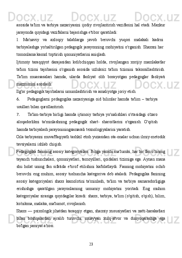 asosida ta'lim va tarbiya nazariyasini ijodiy rivojlantirish vazifasini hal etadi. Mazkur
jarayonda quyidagi vazifalarni bajarishga e'tibor qaratiladi: 
1.   Ma'naviy   va   axloqiy   talablarga   javob   beruvchi   yuqori   malakali   kadrni
tarbiyalashga yo'naltirilgan pedagogik jarayonning mohiyatini o'rganish. Shaxsni har
tomonlama kamol toptirish qonuniyatlarini aniqlash. 
Ijtimoiy   taraqqiyot   darajasidan   kelibchiqqan   holda,   rivojlangan   xorijiy   mamlakatlar
ta'lim   tizimi   tajribasini   o'rganish   asosida   uzluksiz   ta'lim   tizimini   takomillashtirish.
Ta'lim   muassasalari   hamda,   ularda   faoliyat   olib   borayotgan   pedagoglar   faoliyati
mazmunini asoslash. 
Ilg'or pedagogik tajribalarni umumlashtirish va amaliyotga joriy etish. 
6. Pedagoglarni   pedagogika   nazariyasiga   oid   bilimlar   hamda   ta'lim   –   tarbiya
usullari bilan qurollantirish. 
7. Ta'lim-tarbiya birligi hamda ijtimoiy tarbiya yo'nalishlari o'rtasidagi o'zaro
aloqadorlikni   ta'minlashning   pedagogik   shart-   sharoitlarini   o'rganish.   O'qitish
hamda tarbiyalash jarayoniningsamarali texnologiyalarini yaratish. 
Oila tarbiyasini muvaffaqiyatli tashkil etish yuzasidan ota-onalar uchun ilmiy-metodik
tavsiyalarni ishlab chiqish. 
Pedagogika fanining asosiy kategoriyalari. Bizga yaxshi ma'lumki, har bir fan o'zining
tayanch tushunchalari, qonuniyatlari, tamoyillari, qoidalari tizimiga ega. Aynan mana
shu   holat   uning   fan   sifatida   e'tirof   etilishini   kafolatlaydi.   Fanning   mohiyatini   ochib
beruvchi   eng   muhim,   asosiy   tushuncha   kategoriva   deb   ataladi.   Pedagogika   fanining
asosiy   kategoriyalari   shaxs   kamolotini   ta'minlash,   ta'lim   va   tarbiya   samaradorligiga
erishishga   qaratilgan   jarayonlaming   umumiy   mohiyatini   yoritadi.   Eng   muhim
kategoriyalar sirasiga quyidagilar kiradi: shaxs, tarbiya, ta'lim (o'qitish, o'qish), bilim,
ko'nikma, malaka, ma'lumot, rivojlanish. 
Shaxs — psixologik jihatdan taraqqiy etgan, shaxsiy xususiyatlari va xatti-harakatlari
bilan   boshqalardan   ajralib   turuvchi,   muayyan   xulq-atvor   va   dunyoqarashga   ega
bo'lgan jamiyat a'zosi. 
23