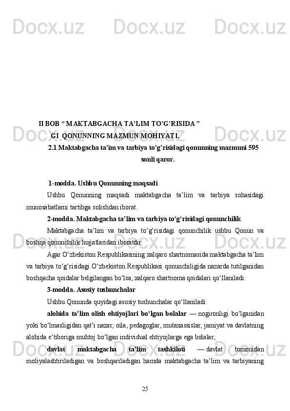      II BOB “ MAKTABGACHA TA’LIM TO’G’RISIDA ”
GI  QONUNNING MAZMUN MOHIYATI.
2.1   Maktabgacha ta’im va tarbiya to’g’risidagi qonunning mazmuni 595
sonli qaror.
  1-modda. Ushbu Qonunning maqsadi
Ushbu   Qonunning   maqsadi   maktabgacha   ta’lim   va   tarbiya   sohasidagi
munosabatlarni tartibga solishdan iborat.
2-modda. Maktabgacha ta’lim va tarbiya to‘g‘risidagi qonunchilik
Maktabgacha   ta’lim   va   tarbiya   to‘g‘risidagi   qonunchilik   ushbu   Qonun   va
boshqa qonunchilik hujjatlaridan iboratdir.
Agar O‘zbekiston Respublikasining xalqaro shartnomasida maktabgacha ta’lim
va tarbiya to‘g‘risidagi O‘zbekiston Respublikasi qonunchiligida nazarda tutilganidan
boshqacha qoidalar belgilangan bo‘lsa, xalqaro shartnoma qoidalari qo‘llaniladi.
3-modda. Asosiy tushunchalar
Ushbu Qonunda quyidagi asosiy tushunchalar qo‘llaniladi:
alohida   ta’lim   olish   ehtiyojlari   bo‘lgan   bolalar   —   nogironligi   bo‘lganidan
yoki bo‘lmasligidan qat’i nazar, oila, pedagoglar, mutaxassislar, jamiyat va davlatning
alohida e’tiboriga muhtoj bo‘lgan individual ehtiyojlarga ega bolalar;
davlat   maktabgacha   ta’lim   tashkiloti   —   davlat   tomonidan
moliyalashtiriladigan   va   boshqariladigan   hamda   maktabgacha   ta’lim   va   tarbiyaning
25 