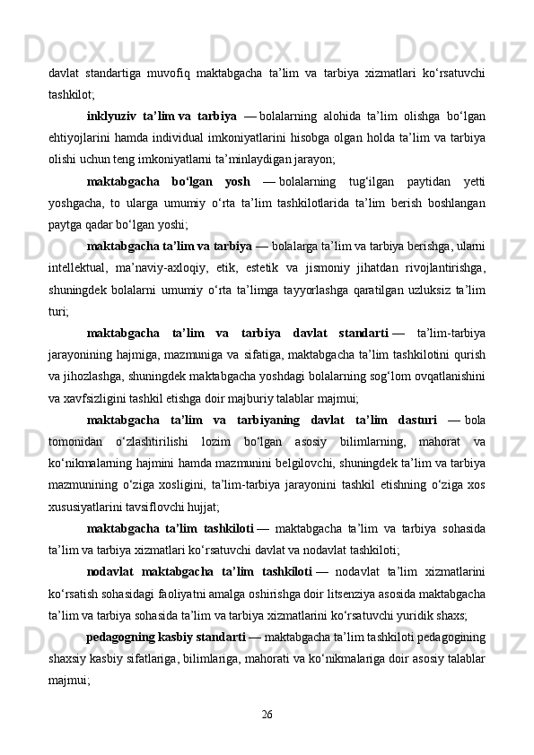 davlat   standartiga   muvofiq   maktabgacha   ta’lim   va   tarbiya   xizmatlari   ko‘rsatuvchi
tashkilot;
inklyuziv   ta’lim   va   tarbiya   —   bolalarning   alohida   ta’lim   olishga   bo‘lgan
ehtiyojlarini   hamda   individual   imkoniyatlarini   hisobga   olgan   holda   ta’lim   va   tarbiya
olishi uchun teng imkoniyatlarni ta’minlaydigan jarayon;
maktabgacha   bo‘lgan   yosh   —   bolalarning   tug‘ilgan   paytidan   yetti
yoshgacha,   to   ularga   umumiy   o‘rta   ta’lim   tashkilotlarida   ta’lim   berish   boshlangan
paytga qadar bo‘lgan yoshi;
maktabgacha ta’lim va tarbiya —   bolalarga ta’lim va tarbiya berishga, ularni
intellektual,   ma’naviy-axloqiy,   etik,   estetik   va   jismoniy   jihatdan   rivojlantirishga,
shuningdek   bolalarni   umumiy   o‘rta   ta’limga   tayyorlashga   qaratilgan   uzluksiz   ta’lim
turi;
maktabgacha   ta’lim   va   tarbiya   davlat   standarti   —   ta’lim-tarbiya
jarayonining  hajmiga,  mazmuniga va  sifatiga,  maktabgacha  ta’lim   tashkilotini  qurish
va jihozlashga, shuningdek maktabgacha yoshdagi bolalarning sog‘lom ovqatlanishini
va xavfsizligini tashkil etishga doir majburiy talablar majmui;
maktabgacha   ta’lim   va   tarbiyaning   davlat   ta’lim   dasturi   —   bola
tomonidan   o‘zlashtirilishi   lozim   bo‘lgan   asosiy   bilimlarning,   mahorat   va
ko‘nikmalarning hajmini hamda mazmunini belgilovchi, shuningdek ta’lim va tarbiya
mazmunining   o‘ziga   xosligini,   ta’lim-tarbiya   jarayonini   tashkil   etishning   o‘ziga   xos
xususiyatlarini tavsiflovchi hujjat;
maktabgacha   ta’lim   tashkiloti   —   maktabgacha   ta’lim   va   tarbiya   sohasida
ta’lim va tarbiya xizmatlari ko‘rsatuvchi davlat va nodavlat tashkiloti;
nodavlat   maktabgacha   ta’lim   tashkiloti   —   nodavlat   ta’lim   xizmatlarini
ko‘rsatish sohasidagi faoliyatni amalga oshirishga doir litsenziya asosida maktabgacha
ta’lim va tarbiya sohasida ta’lim va tarbiya xizmatlarini ko‘rsatuvchi yuridik shaxs;
pedagogning kasbiy standarti —   maktabgacha ta’lim tashkiloti pedagogining
shaxsiy kasbiy sifatlariga, bilimlariga, mahorati va ko‘nikmalariga doir asosiy talablar
majmui;
26 