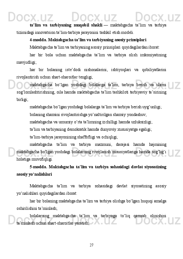 ta’lim   va   tarbiyaning   muqobil   shakli   —   maktabgacha   ta’lim   va   tarbiya
tizimidagi innovatsion ta’lim-tarbiya jarayonini tashkil etish modeli.
4-modda. Maktabgacha ta’lim va tarbiyaning asosiy prinsiplari
Maktabgacha ta’lim va tarbiyaning asosiy prinsiplari quyidagilardan iborat:
har   bir   bola   uchun   maktabgacha   ta’lim   va   tarbiya   olish   imkoniyatining
mavjudligi;
har   bir   bolaning   iste’dodi   nishonalarini,   ishtiyoqlari   va   qobiliyatlarini
rivojlantirish uchun shart-sharoitlar tengligi;
maktabgacha   bo‘lgan   yoshdagi   bolalarga   ta’lim,   tarbiya   berish   va   ularni
sog‘lomlashtirishning, oila hamda maktabgacha ta’lim tashkiloti tarbiyaviy ta’sirining
birligi;
maktabgacha bo‘lgan yoshdagi bolalarga ta’lim va tarbiya berish uyg‘unligi;
bolaning shaxsini rivojlantirishga yo‘naltirilgan shaxsiy yondashuv;
maktabgacha va umumiy o‘rta ta’limning izchilligi hamda uzluksizligi;
ta’lim va tarbiyaning demokratik hamda dunyoviy xususiyatga egaligi;
ta’lim-tarbiya jarayonining shaffofligi va ochiqligi;
maktabgacha   ta’lim   va   tarbiya   mazmuni,   darajasi   hamda   hajmining
maktabgacha bo‘lgan yoshdagi bolalarning rivojlanish xususiyatlariga hamda sog‘lig‘i
holatiga muvofiqligi.
5-modda.   Maktabgacha   ta’lim   va   tarbiya   sohasidagi   davlat   siyosatining
asosiy yo‘nalishlari
Maktabgacha   ta’lim   va   tarbiya   sohasidagi   davlat   siyosatining   asosiy
yo‘nalishlari quyidagilardan iborat:
har bir bolaning maktabgacha ta’lim va tarbiya olishga bo‘lgan huquqi amalga
oshirilishini ta’minlash;
bolalarning   maktabgacha   ta’lim   va   tarbiyaga   to‘liq   qamrab   olinishini
ta’minlash uchun shart-sharoitlar yaratish;
27 