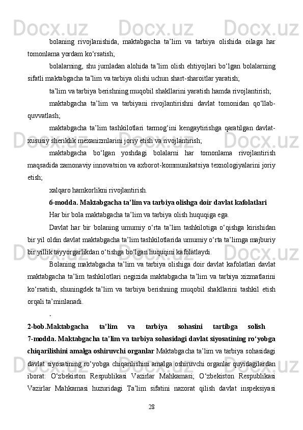 bolaning   rivojlanishida,   maktabgacha   ta’lim   va   tarbiya   olishida   oilaga   har
tomonlama yordam ko‘rsatish;
bolalarning,  shu   jumladan  alohida  ta’lim   olish   ehtiyojlari  bo‘lgan  bolalarning
sifatli maktabgacha ta’lim va tarbiya olishi uchun shart-sharoitlar yaratish;
ta’lim va tarbiya berishning muqobil shakllarini yaratish hamda rivojlantirish;
maktabgacha   ta’lim   va   tarbiyani   rivojlantirishni   davlat   tomonidan   qo‘llab-
quvvatlash;
maktabgacha   ta’lim   tashkilotlari   tarmog‘ini   kengaytirishga   qaratilgan   davlat-
xususiy sheriklik mexanizmlarini joriy etish va rivojlantirish;
maktabgacha   bo‘lgan   yoshdagi   bolalarni   har   tomonlama   rivojlantirish
maqsadida zamonaviy innovatsion va axborot-kommunikatsiya texnologiyalarini joriy
etish;
xalqaro hamkorlikni rivojlantirish.
6-modda.   Maktabgacha ta’lim va tarbiya olishga doir davlat kafolatlari
Har bir bola maktabgacha ta’lim va tarbiya olish huquqiga ega.
Davlat   har   bir   bolaning   umumiy   o‘rta   ta’lim   tashkilotiga   o‘qishga   kirishidan
bir yil oldin davlat maktabgacha ta’lim tashkilotlarida umumiy o‘rta ta’limga majburiy
bir yillik tayyorgarlikdan o‘tishga bo‘lgan huquqini kafolatlaydi.
Bola ning maktabgacha ta’lim va tarbiya olishiga doir davlat kafolatlari davlat
maktabgacha ta’lim  tashkilotlari negizida maktabgacha ta’lim va tarbiya xizmatlarini
ko‘rsatish,   shuningdek   ta’lim   va   tarbiya   berishning   muqobil   shakllarini   tashkil   etish
orqali ta’minlanadi.
.  
2-bob.Maktabgacha   ta’lim   va   tarbiya   sohasini   tartibga   solish  
7-modda.   Maktabgacha ta’lim va tarbiya sohasidagi davlat siyosatining ro‘yobga
chiqarilishini amalga oshiruvchi organlar  Maktabgacha ta’lim va tarbiya sohasidagi
davlat siyosatining ro‘yobga chiqarilishini amalga oshiruvchi organlar quyidagilardan
iborat:   O‘zbekiston   Respublikasi   Vazirlar   Mahkamasi;   O‘zbekiston   Respublikasi
Vazirlar   Mahkamasi   huzuridagi   Ta’lim   sifatini   nazorat   qilish   davlat   inspeksiyasi
28 