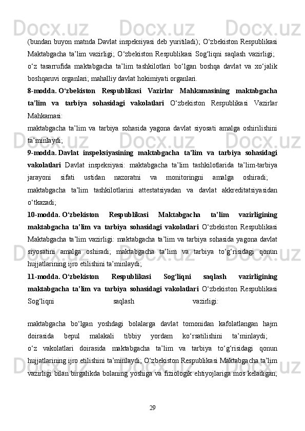 (bundan buyon matnda Davlat  inspeksiyasi  deb yuritiladi); O‘zbekiston Respublikasi
Maktabgacha   ta’lim   vazirligi;   O‘zbekiston   Respublikasi   Sog‘liqni   saqlash   vazirligi;  
o‘z   tasarrufida   maktabgacha   ta’lim   tashkilotlari   bo‘lgan   boshqa   davlat   va   xo‘jalik
boshqaruvi organlari; mahalliy davlat hokimiyati organlari. 
8-modda.   O‘zbekiston   Respublikasi   Vazirlar   Mahkamasining   maktabgacha
ta’lim   va   tarbiya   sohasidagi   vakolatlari   O‘zbekiston   Respublikasi   Vazirlar
Mahkamasi:  
maktabgacha   ta’lim   va   tarbiya   sohasida   yagona   davlat   siyosati   amalga   oshirilishini
ta’minlaydi;  
9-modda.   Davlat   inspeksiyasining   maktabgacha   ta’lim   va   tarbiya   sohasidagi
vakolatlari   Davlat   inspeksiyasi:   maktabgacha   ta’lim   tashkilotlarida   ta’lim-tarbiya
jarayoni   sifati   ustidan   nazoratni   va   monitoringni   amalga   oshiradi;  
maktabgacha   ta’lim   tashkilotlarini   attestatsiyadan   va   davlat   akkreditatsiyasidan
o‘tkazadi;  
10-modda.   O‘zbekiston   Respublikasi   Maktabgacha   ta’lim   vazirligining
maktabgacha   ta’lim   va   tarbiya   sohasidagi   vakolatlari   O‘zbekiston   Respublikasi
Maktabgacha   ta’lim   vazirligi:   maktabgacha   ta’lim   va   tarbiya   sohasida   yagona   davlat
siyosatini   amalga   oshiradi;   maktabgacha   ta’lim   va   tarbiya   to‘g‘risidagi   qonun
hujjatlarining ijro etilishini ta’minlaydi; 
11-modda.   O‘zbekiston   Respublikasi   Sog‘liqni   saqlash   vazirligining
maktabgacha   ta’lim   va   tarbiya   sohasidagi   vakolatlari   O‘zbekiston   Respublikasi
Sog‘liqni   saqlash   vazirligi:  
maktabgacha   bo‘lgan   yoshdagi   bolalarga   davlat   tomonidan   kafolatlangan   hajm
doirasida   bepul   malakali   tibbiy   yordam   ko‘rsatilishini   ta’minlaydi;  
o‘z   vakolatlari   doirasida   maktabgacha   ta’lim   va   tarbiya   to‘g‘risidagi   qonun
hujjatlarining ijro etilishini ta’minlaydi; O‘zbekiston Respublikasi Maktabgacha ta’lim
vazirligi  bilan birgalikda bolaning yoshiga va fiziologik ehtiyojlariga mos keladigan,
29 