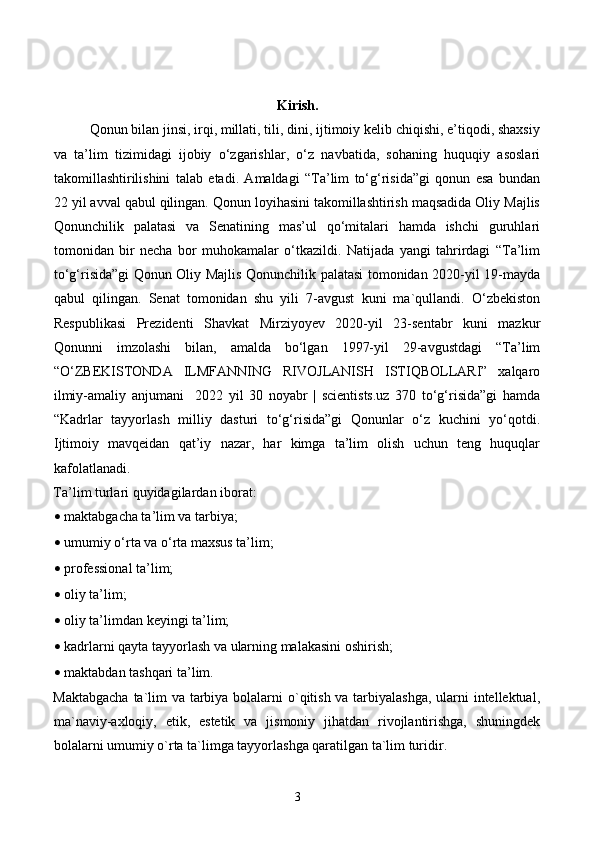 Kirish.
     Qonun bilan jinsi, irqi, millati, tili, dini, ijtimoiy kelib chiqishi, e’tiqodi, shaxsiy
va   ta’lim   tizimidagi   ijobiy   o‘zgarishlar,   o‘z   navbatida,   sohaning   huquqiy   asoslari
takomillashtirilishini   talab   etadi.   Amaldagi   “Ta’lim   to‘g‘risida”gi   qonun   esa   bundan
22 yil avval qabul qilingan. Qonun loyihasini takomillashtirish maqsadida Oliy Majlis
Qonunchilik   palatasi   va   Senatining   mas’ul   qo‘mitalari   hamda   ishchi   guruhlari
tomonidan   bir   necha   bor   muhokamalar   o‘tkazildi.   Natijada   yangi   tahrirdagi   “Ta’lim
to‘g‘risida”gi Qonun Oliy Majlis Qonunchilik palatasi tomonidan 2020-yil 19-mayda
qabul   qilingan.   Senat   tomonidan   shu   yili   7-avgust   kuni   ma`qullandi.   O‘zbekiston
Respublikasi   Prezidenti   Shavkat   Mirziyoyev   2020-yil   23-sentabr   kuni   mazkur
Qonunni   imzolashi   bilan,   amalda   bo‘lgan   1997-yil   29-avgustdagi   “Ta’lim
“O‘ZBEKISTONDA   ILMFANNING   RIVOJLANISH   ISTIQBOLLARI”   xalqaro
ilmiy-amaliy   anjumani     2022   yil   30   noyabr   |   scientists.uz   370   to‘g‘risida”gi   hamda
“Kadrlar   tayyorlash   milliy   dasturi   to‘g‘risida”gi   Qonunlar   o‘z   kuchini   yo‘qotdi.
Ijtimoiy   mavqeidan   qat’iy   nazar,   har   kimga   ta’lim   olish   uchun   teng   huquqlar
kafolatlanadi. 
Ta’lim turlari quyidagilardan iborat: 
• maktabgacha ta’lim va tarbiya; 
• umumiy o‘rta va o‘rta maxsus ta’lim; 
• professional ta’lim; 
• oliy ta’lim; 
• oliy ta’limdan keyingi ta’lim; 
• kadrlarni qayta tayyorlash va ularning malakasini oshirish; 
• maktabdan tashqari ta’lim. 
Maktabgacha  ta`lim  va tarbiya bolalarni  o`qitish va tarbiyalashga, ularni  intellektual,
ma`naviy-axloqiy,   etik,   estetik   va   jismoniy   jihatdan   rivojlantirishga,   shuningdek
bolalarni umumiy o`rta ta`limga tayyorlashga qaratilgan ta`lim turidir. 
3 