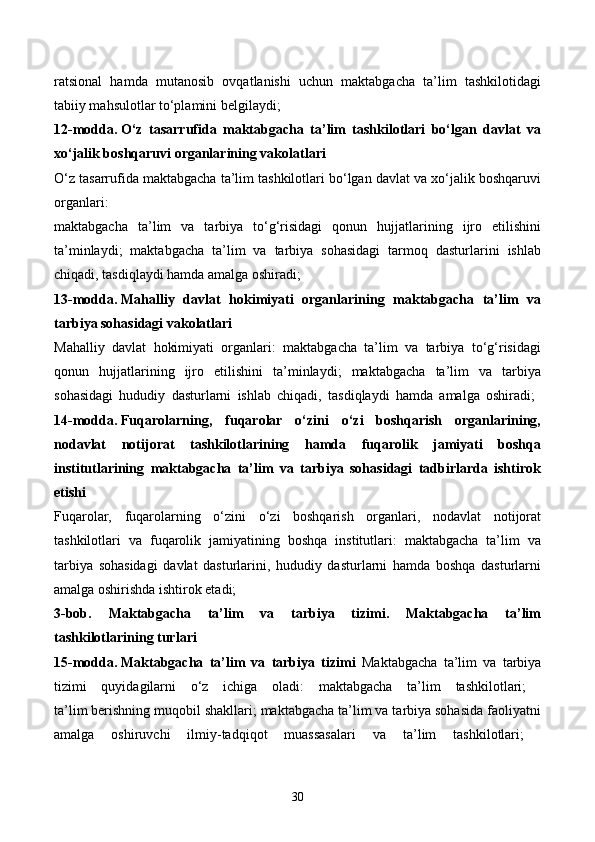 ratsional   hamda   mutanosib   ovqatlanishi   uchun   maktabgacha   ta’lim   tashkilotidagi
tabiiy mahsulotlar to‘plamini belgilaydi; 
12-modda.   O‘z   tasarrufida   maktabgacha   ta’lim   tashkilotlari   bo‘lgan   davlat   va
xo‘jalik boshqaruvi organlarining vakolatlari  
O‘z tasarrufida maktabgacha ta’lim tashkilotlari bo‘lgan davlat va xo‘jalik boshqaruvi
organlari: 
maktabgacha   ta’lim   va   tarbiya   to‘g‘risidagi   qonun   hujjatlarining   ijro   etilishini
ta’minlaydi;   maktabgacha   ta’lim   va   tarbiya   sohasidagi   tarmoq   dasturlarini   ishlab
chiqadi, tasdiqlaydi hamda amalga oshiradi; 
13-modda.   Mahalliy   davlat   hokimiyati   organlarining   maktabgacha   ta’lim   va
tarbiya sohasidagi vakolatlari  
Mahalliy   davlat   hokimiyati   organlari:   maktabgacha   ta’lim   va   tarbiya   to‘g‘risidagi
qonun   hujjatlarining   ijro   etilishini   ta’minlaydi;   maktabgacha   ta’lim   va   tarbiya
sohasidagi   hududiy   dasturlarni   ishlab   chiqadi,   tasdiqlaydi   hamda   amalga   oshiradi;  
14-modda.   Fuqarolarning,   fuqarolar   o‘zini   o‘zi   boshqarish   organlarining,
nodavlat   notijorat   tashkilotlarining   hamda   fuqarolik   jamiyati   boshqa
institutlarining   maktabgacha   ta’lim   va   tarbiya   sohasidagi   tadbirlarda   ishtirok
etishi  
Fuqarolar,   fuqarolarning   o‘zini   o‘zi   boshqarish   organlari,   nodavlat   notijorat
tashkilotlari   va   fuqarolik   jamiyatining   boshqa   institutlari:   maktabgacha   ta’lim   va
tarbiya   sohasidagi   davlat   dasturlarini,   hududiy   dasturlarni   hamda   boshqa   dasturlarni
amalga oshirishda ishtirok etadi; 
3-bob.   Maktabgacha   ta’lim   va   tarbiya   tizimi.   Maktabgacha   ta’lim
tashkilotlarining turlari  
15-modda.   Maktabgacha   ta’lim   va   tarbiya   tizimi   Maktabgacha   ta’lim   va   tarbiya
tizimi   quyidagilarni   o‘z   ichiga   oladi:   maktabgacha   ta’lim   tashkilotlari;  
ta’lim berishning muqobil shakllari; maktabgacha ta’lim va tarbiya sohasida faoliyatni
amalga   oshiruvchi   ilmiy-tadqiqot   muassasalari   va   ta’lim   tashkilotlari;  
30 