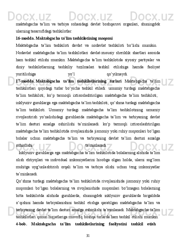 maktabgacha   ta’lim   va   tarbiya   sohasidagi   davlat   boshqaruvi   organlari,   shuningdek
ularning tasarrufidagi tashkilotlar. 
16-modda.   Maktabgacha ta’lim tashkilotining maqomi  
Maktabgacha   ta’lim   tashkiloti   davlat   va   nodavlat   tashkiloti   bo‘lishi   mumkin.  
Nodavlat   maktabgacha   ta’lim   tashkilotlari   davlat-xususiy   sheriklik   shartlari   asosida
ham   tashkil   etilishi   mumkin.   Maktabgacha   ta’lim   tashkilotida   siyosiy   partiyalar   va
diniy   tashkilotlarning   tashkiliy   tuzilmalari   tashkil   etilishiga   hamda   faoliyat
yuritilishiga   yo‘l   qo‘yilmaydi.  
17-modda.   Maktabgacha   ta’lim   tashkilotlarining   turlari   Maktabgacha   ta’lim
tashkilotlari   quyidagi   turlar   bo‘yicha   tashkil   etiladi:   umumiy   turdagi   maktabgacha
ta’lim   tashkiloti;   ko‘p   tarmoqli   ixtisoslashtirilgan   maktabgacha   ta’lim   tashkiloti;  
inklyuziv guruhlarga ega maktabgacha ta’lim tashkiloti; qo‘shma turdagi maktabgacha
ta’lim   tashkiloti.   Umumiy   turdagi   maktabgacha   ta’lim   tashkilotining   umumiy
rivojlantirish   yo‘nalishidagi   guruhlarida   maktabgacha   ta’lim   va   tarbiyaning   davlat
ta’lim   dasturi   amalga   oshirilishi   ta’minlanadi.   ko‘p   tarmoqli   ixtisoslashtirilgan
maktabgacha ta’lim tashkilotida rivojlanishida jismoniy yoki ruhiy nuqsonlari bo‘lgan
bolalar   uchun   maktabgacha   ta’lim   va   tarbiyaning   davlat   ta’lim   dasturi   amalga
oshirilishi   ta’minlanadi.  
   Inklyuziv guruhlarga ega maktabgacha ta’lim tashkilotida bolalarning alohida ta’lim
olish   ehtiyojlari   va   individual   imkoniyatlarini   hisobga   olgan   holda,   ularni   sog‘lom
muhitga   uyg‘unlashtirish   orqali   ta’lim   va   tarbiya   olishi   uchun   teng   imkoniyatlar
ta’minlanadi.  
Qo‘shma   turdagi   maktabgacha   ta’lim   tashkilotida   rivojlanishida   jismoniy   yoki   ruhiy
nuqsonlari   bo‘lgan   bolalarning   va   rivojlanishida   nuqsonlari   bo‘lmagan   bolalarning
bitta   tashkilotda   alohida   guruhlarda,   shuningdek   inklyuziv   guruhlarda   birgalikda
o‘qishini   hamda   tarbiyalanishini   tashkil   etishga   qaratilgan   maktabgacha   ta’lim   va
tarbiyaning davlat  ta’lim  dasturi  amalga oshirilishi  ta’minlanadi. Maktabgacha  ta’lim
tashkilotlari qonun hujjatlariga muvofiq boshqa turlarda ham tashkil etilishi mumkin. 
4-bob.   Maktabgacha   ta’lim   tashkilotlarining   faoliyatini   tashkil   etish  
31 