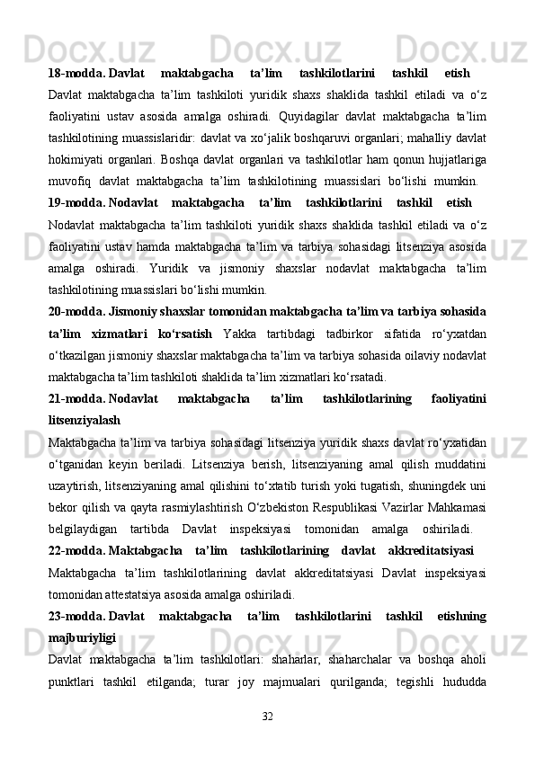 18-modda.   Davlat   maktabgacha   ta’lim   tashkilotlarini   tashkil   etish  
Davlat   maktabgacha   ta’lim   tashkiloti   yuridik   shaxs   shaklida   tashkil   etiladi   va   o‘z
faoliyatini   ustav   asosida   amalga   oshiradi.   Quyidagilar   davlat   maktabgacha   ta’lim
tashkilotining muassislaridir: davlat va xo‘jalik boshqaruvi organlari; mahalliy davlat
hokimiyati   organlari.   Boshqa   davlat   organlari   va   tashkilotlar   ham   qonun   hujjatlariga
muvofiq   davlat   maktabgacha   ta’lim   tashkilotining   muassislari   bo‘lishi   mumkin.  
19-modda.   Nodavlat   maktabgacha   ta’lim   tashkilotlarini   tashkil   etish  
Nodavlat   maktabgacha   ta’lim   tashkiloti   yuridik   shaxs   shaklida   tashkil   etiladi   va   o‘z
faoliyatini   ustav   hamda   maktabgacha   ta’lim   va   tarbiya   sohasidagi   litsenziya   asosida
amalga   oshiradi.   Yuridik   va   jismoniy   shaxslar   nodavlat   maktabgacha   ta’lim
tashkilotining muassislari bo‘lishi mumkin. 
20-modda.   Jismoniy shaxslar tomonidan maktabgacha ta’lim va tarbiya sohasida
ta’lim   xizmatlari   ko‘rsatish   Yakka   tartibdagi   tadbirkor   sifatida   ro‘yxatdan
o‘tkazilgan jismoniy shaxslar maktabgacha ta’lim va tarbiya sohasida oilaviy nodavlat
maktabgacha ta’lim tashkiloti shaklida ta’lim xizmatlari ko‘rsatadi. 
21-modda.   Nodavlat   maktabgacha   ta’lim   tashkilotlarining   faoliyatini
litsenziyalash  
Maktabgacha  ta’lim  va tarbiya sohasidagi  litsenziya  yuridik shaxs davlat ro‘yxatidan
o‘tganidan   keyin   beriladi.   Litsenziya   berish,   litsenziyaning   amal   qilish   muddatini
uzaytirish, litsenziyaning amal qilishini  to‘xtatib turish yoki tugatish, shuningdek uni
bekor  qilish  va qayta  rasmiylashtirish  O‘zbekiston  Respublikasi  Vazirlar  Mahkamasi
belgilaydigan   tartibda   Davlat   inspeksiyasi   tomonidan   amalga   oshiriladi.  
22-modda.   Maktabgacha   ta’lim   tashkilotlarining   davlat   akkreditatsiyasi  
Maktabgacha   ta’lim   tashkilotlarining   davlat   akkreditatsiyasi   Davlat   inspeksiyasi
tomonidan attestatsiya asosida amalga oshiriladi. 
23-modda.   Davlat   maktabgacha   ta’lim   tashkilotlarini   tashkil   etishning
majburiyligi  
Davlat   maktabgacha   ta’lim   tashkilotlari:   shaharlar,   shaharchalar   va   boshqa   aholi
punktlari   tashkil   etilganda;   turar   joy   majmualari   qurilganda;   tegishli   hududda
32 