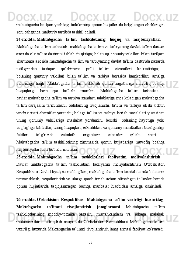 maktabgacha bo‘lgan yoshdagi bolalarning qonun hujjatlarida belgilangan cheklangan
soni oshganda majburiy tartibda tashkil etiladi. 
24-modda.   Maktabgacha   ta’lim   tashkilotining   huquq   va   majburiyatlari  
Maktabgacha ta’lim tashkiloti: maktabgacha ta’lim va tarbiyaning davlat ta’lim dasturi
asosida o‘z ta’lim dasturini ishlab chiqishga; bolaning qonuniy vakillari bilan tuzilgan
shartnoma asosida maktabgacha ta’lim va tarbiyaning davlat ta’lim dasturida nazarda
tutilganidan   tashqari   qo‘shimcha   pulli   ta’lim   xizmatlari   ko‘rsatishga;  
bolaning   qonuniy   vakillari   bilan   ta’lim   va   tarbiya   borasida   hamkorlikni   amalga
oshirishga   haqli.   Maktabgacha   ta’lim   tashkiloti   qonun   hujjatlariga   muvofiq   boshqa
huquqlarga   ham   ega   bo‘lishi   mumkin.   Maktabgacha   ta’lim   tashkiloti:  
davlat maktabgacha ta’lim va tarbiya standarti talablariga mos keladigan maktabgacha
ta’lim   darajasini   ta’minlashi;   bolalarning   rivojlanishi,   ta’lim   va   tarbiya   olishi   uchun
xavfsiz shart-sharoitlar yaratishi; bolaga ta’lim va tarbiya berish masalalari yuzasidan
uning   qonuniy   vakillariga   maslahat   yordamini   berishi;   bolaning   hayotiga   yoki
sog‘lig‘iga tahdidlar, uning huquqlari, erkinliklari va qonuniy manfaatlari buzilganligi
faktlari   to‘g‘risida   vakolatli   organlarni   xabardor   qilishi   shart.  
Maktabgacha   ta’lim   tashkilotining   zimmasida   qonun   hujjatlariga   muvofiq   boshqa
majburiyatlar ham bo‘lishi mumkin. 
25-modda.   Maktabgacha   ta’lim   tashkilotlari   faoliyatini   moliyalashtirish  
Davlat   maktabgacha   ta’lim   tashkilotlari   faoliyatini   moliyalashtirish   O‘zbekiston
Respublikasi Davlat byudjeti mablag‘lari, maktabgacha ta’lim tashkilotlarida bolalarni
parvarishlash, ovqatlantirish va ularga qarab turish uchun olinadigan to‘lovlar hamda
qonun   hujjatlarida   taqiqlanmagan   boshqa   manbalar   hisobidan   amalga   oshiriladi.  
26-modda.   O‘zbekiston   Respublikasi   Maktabgacha   ta’lim   vazirligi   huzuridagi
Maktabgacha   ta’limni   rivojlantirish   jamg‘armasi   Maktabgacha   ta’lim
tashkilotlarining   moddiy-texnika   bazasini   mustahkamlash   va   sohaga   malakali
mutaxassislarni   jalb   qilish   maqsadida   O‘zbekiston   Respublikasi   Maktabgacha   ta’lim
vazirligi huzurida Maktabgacha ta’limni rivojlantirish jamg‘armasi faoliyat ko‘rsatadi.
33