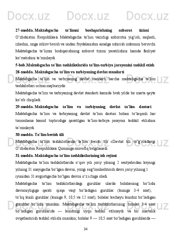 27-modda.   Maktabgacha   ta’limni   boshqarishning   axborot   tizimi  
O‘zbekiston   Respublikasi   Maktabgacha   ta’lim   vazirligi   axborotni   yig‘ish,   saqlash,
izlashni, unga ishlov berish va undan foydalanishni amalga oshirish imkonini beruvchi
Maktabgacha   ta’limni   boshqarishning   axborot   tizimi   yaratilishini   hamda   faoliyat
ko‘rsatishini ta’minlaydi. 
5-bob.Maktabgacha ta’lim tashkilotlarida ta’lim-tarbiya jarayonini tashkil etish  
28-modda.   Maktabgacha ta’lim va tarbiyaning davlat standarti  
Maktabgacha   ta’lim   va   tarbiyaning   davlat   standarti   barcha   maktabgacha   ta’lim
tashkilotlari uchun majburiydir. 
Maktabgacha ta’lim va tarbiyaning davlat standarti kamida besh yilda bir marta qayta
ko‘rib chiqiladi. 
29-modda.   Maktabgacha   ta’lim   va   tarbiyaning   davlat   ta’lim   dasturi  
Maktabgacha   ta’lim   va   tarbiyaning   davlat   ta’lim   dasturi   bolani   to‘laqonli   har
tomonlama   kamol   toptirishga   qaratilgan   ta’lim-tarbiya   jarayoni   tashkil   etilishini
ta’minlaydi.  
30-modda.   Ta’lim berish tili  
Maktabgacha   ta’lim   tashkilotlarida   ta’lim   berish   tili   «Davlat   tili   to‘g‘risida»gi
O‘zbekiston Respublikasi Qonuniga muvofiq belgilanadi. 
31-modda.   Maktabgacha ta’lim tashkilotlarining ish rejimi  
Maktabgacha   ta’lim   tashkilotlarida   o‘quv   yili   joriy   yilning   2   sentyabridan   keyingi
yilning 31 mayigacha bo‘lgan davrni, yozgi sog‘lomlashtirish davri joriy yilning 1
iyunidan 31 avgustigacha bo‘lgan davrni o‘z ichiga oladi. 
Maktabgacha   ta’lim   tashkilotlaridagi   guruhlar   ularda   bolalarning   bo‘lishi
davomiyligiga   qarab:   qisqa   vaqt   bo‘ladigan   guruhlar   (kuniga   3-4   soat);  
to‘liq kunli  guruhlar  (kuniga 9, 10,5 va 12 soat);  bolalar  kechayu kunduz bo‘ladigan
guruhlar   bo‘lishi   mumkin.   Maktabgacha   ta’lim   tashkilotlarining:   bolalar   3-4   soat
bo‘ladigan   guruhlarida   —   kunduzgi   uyqu   tashkil   etilmaydi   va   bir   martalik
ovqatlantirish tashkil etilishi mumkin; bolalar 9 — 10,5 soat bo‘ladigan guruhlarida —
34 