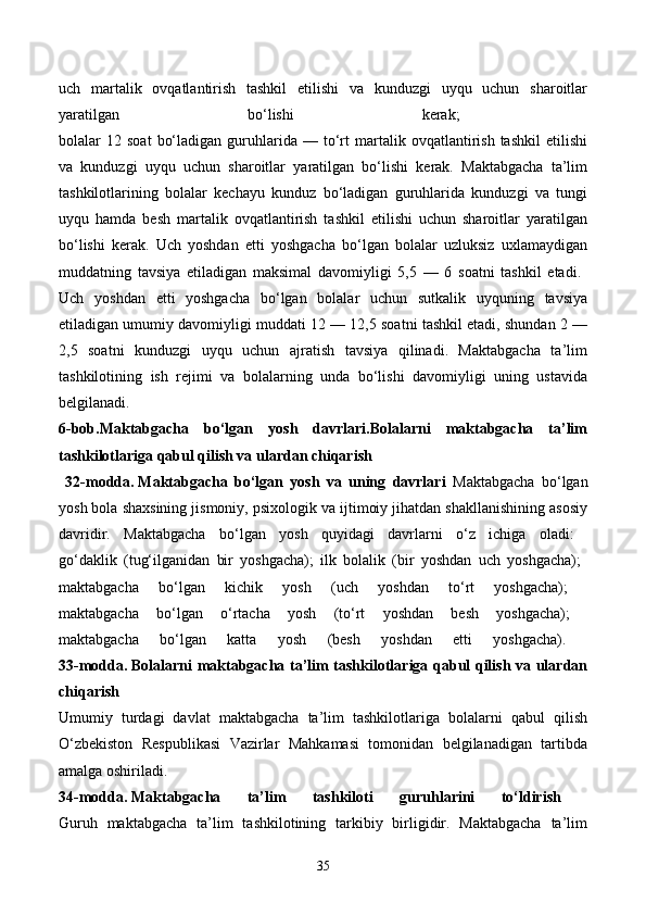 uch   martalik   ovqatlantirish   tashkil   etilishi   va   kunduzgi   uyqu   uchun   sharoitlar
yaratilgan   bo‘lishi   kerak;  
bolalar   12   soat   bo‘ladigan   guruhlarida   —  to‘rt   martalik   ovqatlantirish   tashkil   etilishi
va   kunduzgi   uyqu   uchun   sharoitlar   yaratilgan   bo‘lishi   kerak.   Maktabgacha   ta’lim
tashkilotlarining   bolalar   kechayu   kunduz   bo‘ladigan   guruhlarida   kunduzgi   va   tungi
uyqu   hamda   besh   martalik   ovqatlantirish   tashkil   etilishi   uchun   sharoitlar   yaratilgan
bo‘lishi   kerak.   Uch   yoshdan   etti   yoshgacha   bo‘lgan   bolalar   uzluksiz   uxlamaydigan
muddatning   tavsiya   etiladigan   maksimal   davomiyligi   5,5   —   6   soatni   tashkil   etadi.  
Uch   yoshdan   etti   yoshgacha   bo‘lgan   bolalar   uchun   sutkalik   uyquning   tavsiya
etiladigan umumiy davomiyligi muddati 12 — 12,5 soatni tashkil etadi, shundan 2 —
2,5   soatni   kunduzgi   uyqu   uchun   ajratish   tavsiya   qilinadi.   Maktabgacha   ta’lim
tashkilotining   ish   rejimi   va   bolalarning   unda   bo‘lishi   davomiyligi   uning   ustavida
belgilanadi.  
6-bob.Maktabgacha   bo‘lgan   yosh   davrlari.Bolalarni   maktabgacha   ta’lim
tashkilotlariga qabul qilish va ulardan chiqarish
  32-modda.   Maktabgacha   bo‘lgan   yosh   va   uning   davrlari   Maktabgacha   bo‘lgan
yosh bola shaxsining jismoniy, psixologik va ijtimoiy jihatdan shakllanishining asosiy
davridir.   Maktabgacha   bo‘lgan   yosh   quyidagi   davrlarni   o‘z   ichiga   oladi:  
go‘daklik   (tug‘ilganidan   bir   yoshgacha);   ilk   bolalik   (bir   yoshdan   uch   yoshgacha);  
maktabgacha   bo‘lgan   kichik   yosh   (uch   yoshdan   to‘rt   yoshgacha);  
maktabgacha   bo‘lgan   o‘rtacha   yosh   (to‘rt   yoshdan   besh   yoshgacha);  
maktabgacha   bo‘lgan   katta   yosh   (besh   yoshdan   etti   yoshgacha).  
33-modda.   Bolalarni maktabgacha ta’lim tashkilotlariga qabul qilish va ulardan
chiqarish  
Umumiy   turdagi   davlat   maktabgacha   ta’lim   tashkilotlariga   bolalarni   qabul   qilish
O‘zbekiston   Respublikasi   Vazirlar   Mahkamasi   tomonidan   belgilanadigan   tartibda
amalga oshiriladi. 
34-modda.   Maktabgacha   ta’lim   tashkiloti   guruhlarini   to‘ldirish  
Guruh   maktabgacha   ta’lim   tashkilotining   tarkibiy   birligidir.   Maktabgacha   ta’lim
35
