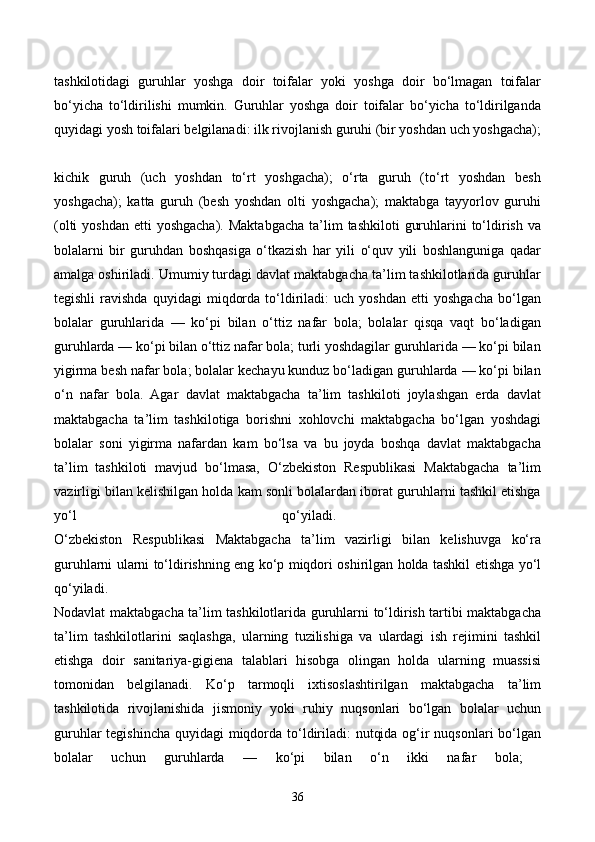 tashkilotidagi   guruhlar   yoshga   doir   toifalar   yoki   yoshga   doir   bo‘lmagan   toifalar
bo‘yicha   to‘ldirilishi   mumkin.   Guruhlar   yoshga   doir   toifalar   bo‘yicha   to‘ldirilganda
quyidagi yosh toifalari belgilanadi: ilk rivojlanish guruhi (bir yoshdan uch yoshgacha);
kichik   guruh   (uch   yoshdan   to‘rt   yoshgacha);   o‘rta   guruh   (to‘rt   yoshdan   besh
yoshgacha);   katta   guruh   (besh   yoshdan   olti   yoshgacha);   maktabga   tayyorlov   guruhi
(olti   yoshdan  etti  yoshgacha).  Maktabgacha  ta’lim   tashkiloti   guruhlarini  to‘ldirish  va
bolalarni   bir   guruhdan   boshqasiga   o‘tkazish   har   yili   o‘quv   yili   boshlanguniga   qadar
amalga oshiriladi. Umumiy turdagi davlat maktabgacha ta’lim tashkilotlarida guruhlar
tegishli   ravishda   quyidagi   miqdorda   to‘ldiriladi:   uch   yoshdan   etti   yoshgacha   bo‘lgan
bolalar   guruhlarida   —   ko‘pi   bilan   o‘ttiz   nafar   bola;   bolalar   qisqa   vaqt   bo‘ladigan
guruhlarda — ko‘pi bilan o‘ttiz nafar bola; turli yoshdagilar guruhlarida — ko‘pi bilan
yigirma besh nafar bola; bolalar kechayu kunduz bo‘ladigan guruhlarda — ko‘pi bilan
o‘n   nafar   bola.   Agar   davlat   maktabgacha   ta’lim   tashkiloti   joylashgan   erda   davlat
maktabgacha   ta’lim   tashkilotiga   borishni   xohlovchi   maktabgacha   bo‘lgan   yoshdagi
bolalar   soni   yigirma   nafardan   kam   bo‘lsa   va   bu   joyda   boshqa   davlat   maktabgacha
ta’lim   tashkiloti   mavjud   bo‘lmasa,   O‘zbekiston   Respublikasi   Maktabgacha   ta’lim
vazirligi bilan kelishilgan holda kam sonli bolalardan iborat guruhlarni tashkil etishga
yo‘l   qo‘yiladi.  
O‘zbekiston   Respublikasi   Maktabgacha   ta’lim   vazirligi   bilan   kelishuvga   ko‘ra
guruhlarni ularni to‘ldirishning eng ko‘p miqdori oshirilgan holda tashkil etishga yo‘l
qo‘yiladi.  
Nodavlat maktabgacha ta’lim tashkilotlarida guruhlarni to‘ldirish tartibi maktabgacha
ta’lim   tashkilotlarini   saqlashga,   ularning   tuzilishiga   va   ulardagi   ish   rejimini   tashkil
etishga   doir   sanitariya-gigiena   talablari   hisobga   olingan   holda   ularning   muassisi
tomonidan   belgilanadi.   Ko‘p   tarmoqli   ixtisoslashtirilgan   maktabgacha   ta’lim
tashkilotida   rivojlanishida   jismoniy   yoki   ruhiy   nuqsonlari   bo‘lgan   bolalar   uchun
guruhlar  tegishincha quyidagi miqdorda to‘ldiriladi:  nutqida og‘ir  nuqsonlari bo‘lgan
bolalar   uchun   guruhlarda   —   ko‘pi   bilan   o‘n   ikki   nafar   bola;  
36 