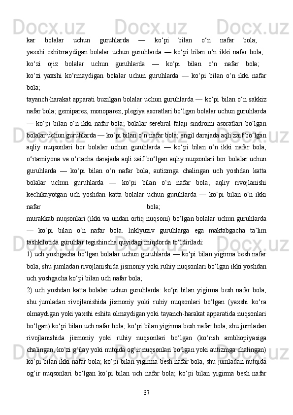 kar   bolalar   uchun   guruhlarda   —   ko‘pi   bilan   o‘n   nafar   bola;  
yaxshi   eshitmaydigan   bolalar   uchun   guruhlarda   —   ko‘pi   bilan   o‘n   ikki   nafar   bola;  
ko‘zi   ojiz   bolalar   uchun   guruhlarda   —   ko‘pi   bilan   o‘n   nafar   bola;  
ko‘zi   yaxshi   ko‘rmaydigan   bolalar   uchun   guruhlarda   —   ko‘pi   bilan   o‘n   ikki   nafar
bola;  
tayanch-harakat apparati buzilgan bolalar uchun guruhlarda — ko‘pi bilan o‘n sakkiz
nafar bola; gemiparez, monoparez, plegiya asoratlari bo‘lgan bolalar uchun guruhlarda
—   ko‘pi   bilan   o‘n   ikki   nafar   bola;   bolalar   serebral   falaji   sindromi   asoratlari   bo‘lgan
bolalar uchun guruhlarda — ko‘pi bilan o‘n nafar bola; engil darajada aqli zaif bo‘lgan
aqliy   nuqsonlari   bor   bolalar   uchun   guruhlarda   —   ko‘pi   bilan   o‘n   ikki   nafar   bola,
o‘rtamiyona va o‘rtacha darajada aqli zaif bo‘lgan aqliy nuqsonlari bor bolalar uchun
guruhlarda   —   ko‘pi   bilan   o‘n   nafar   bola;   autizmga   chalingan   uch   yoshdan   katta
bolalar   uchun   guruhlarda   —   ko‘pi   bilan   o‘n   nafar   bola;   aqliy   rivojlanishi
kechikayotgan   uch   yoshdan   katta   bolalar   uchun   guruhlarda   —   ko‘pi   bilan   o‘n   ikki
nafar   bola;  
murakkab nuqsonlari (ikki va undan ortiq nuqsoni) bo‘lgan bolalar uchun guruhlarda
—   ko‘pi   bilan   o‘n   nafar   bola.   Inklyuziv   guruhlarga   ega   maktabgacha   ta’lim
tashkilotida guruhlar tegishincha quyidagi miqdorda to‘ldiriladi: 
1) uch yoshgacha bo‘lgan bolalar uchun guruhlarda — ko‘pi bilan yigirma besh nafar
bola, shu jumladan rivojlanishida jismoniy yoki ruhiy nuqsonlari bo‘lgan ikki yoshdan
uch yoshgacha ko‘pi bilan uch nafar bola; 
2)   uch   yoshdan   katta  bolalar   uchun  guruhlarda:   ko‘pi   bilan   yigirma   besh   nafar   bola,
shu   jumladan   rivojlanishida   jismoniy   yoki   ruhiy   nuqsonlari   bo‘lgan   (yaxshi   ko‘ra
olmaydigan yoki yaxshi eshita olmaydigan yoki tayanch-harakat apparatida nuqsonlari
bo‘lgan) ko‘pi bilan uch nafar bola; ko‘pi bilan yigirma besh nafar bola, shu jumladan
rivojlanishida   jismoniy   yoki   ruhiy   nuqsonlari   bo‘lgan   (ko‘rish   ambliopiyasiga
chalingan, ko‘zi g‘ilay yoki nutqida og‘ir nuqsonlari bo‘lgan yoki autizmga chalingan)
ko‘pi bilan ikki nafar bola; ko‘pi bilan yigirma besh nafar bola, shu jumladan nutqida
og‘ir   nuqsonlari   bo‘lgan   ko‘pi   bilan   uch   nafar   bola;   ko‘pi   bilan   yigirma   besh   nafar
37 