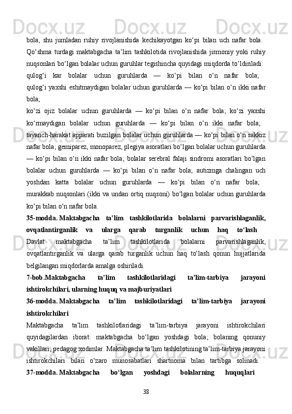 bola,   shu   jumladan   ruhiy   rivojlanishida   kechikayotgan   ko‘pi   bilan   uch   nafar   bola.  
Qo‘shma   turdagi   maktabgacha   ta’lim   tashkilotida   rivojlanishida   jismoniy   yoki   ruhiy
nuqsonlari bo‘lgan bolalar uchun guruhlar tegishincha quyidagi miqdorda to‘ldiriladi: 
qulog‘i   kar   bolalar   uchun   guruhlarda   —   ko‘pi   bilan   o‘n   nafar   bola;  
qulog‘i   yaxshi   eshitmaydigan  bolalar  uchun  guruhlarda  — ko‘pi  bilan  o‘n  ikki  nafar
bola;  
ko‘zi   ojiz   bolalar   uchun   guruhlarda   —   ko‘pi   bilan   o‘n   nafar   bola;   ko‘zi   yaxshi
ko‘rmaydigan   bolalar   uchun   guruhlarda   —   ko‘pi   bilan   o‘n   ikki   nafar   bola;  
tayanch-harakat apparati buzilgan bolalar uchun guruhlarda — ko‘pi bilan o‘n sakkiz
nafar bola; gemiparez, monoparez, plegiya asoratlari bo‘lgan bolalar uchun guruhlarda
—   ko‘pi   bilan   o‘n   ikki   nafar   bola;   bolalar   serebral   falaji   sindromi   asoratlari   bo‘lgan
bolalar   uchun   guruhlarda   —   ko‘pi   bilan   o‘n   nafar   bola;   autizmga   chalingan   uch
yoshdan   katta   bolalar   uchun   guruhlarda   —   ko‘pi   bilan   o‘n   nafar   bola;  
murakkab nuqsonlari (ikki va undan ortiq nuqsoni) bo‘lgan bolalar uchun guruhlarda
ko‘pi bilan o‘n nafar bola. 
35-modda.   Maktabgacha   ta’lim   tashkilotlarida   bolalarni   parvarishlaganlik,
ovqatlantirganlik   va   ularga   qarab   turganlik   uchun   haq   to‘lash  
Davlat   maktabgacha   ta’lim   tashkilotlarida   bolalarni   parvarishlaganlik,
ovqatlantirganlik   va   ularga   qarab   turganlik   uchun   haq   to‘lash   qonun   hujjatlarida
belgilangan miqdorlarda amalga oshiriladi. 
7-bob.Maktabgacha   ta’lim   tashkilotlaridagi   ta’lim-tarbiya   jarayoni
ishtirokchilari, ularning huquq va majburiyatlari  
36-modda.   Maktabgacha   ta’lim   tashkilotlaridagi   ta’lim-tarbiya   jarayoni
ishtirokchilari  
Maktabgacha   ta’lim   tashkilotlaridagi   ta’lim-tarbiya   jarayoni   ishtirokchilari
quyidagilardan   iborat:   maktabgacha   bo‘lgan   yoshdagi   bola;   bolaning   qonuniy
vakillari; pedagog xodimlar. Maktabgacha ta’lim tashkilotining ta’lim-tarbiya jarayoni
ishtirokchilari   bilan   o‘zaro   munosabatlari   shartnoma   bilan   tartibga   solinadi.  
37-modda.   Maktabgacha   bo‘lgan   yoshdagi   bolalarning   huquqlari  
38 