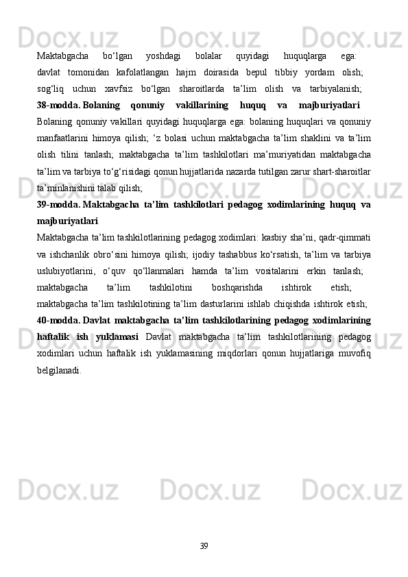 Maktabgacha   bo‘lgan   yoshdagi   bolalar   quyidagi   huquqlarga   ega:  
davlat   tomonidan   kafolatlangan   hajm   doirasida   bepul   tibbiy   yordam   olish;  
sog‘liq   uchun   xavfsiz   bo‘lgan   sharoitlarda   ta’lim   olish   va   tarbiyalanish;  
38-modda.   Bolaning   qonuniy   vakillarining   huquq   va   majburiyatlari  
Bolaning   qonuniy   vakillari   quyidagi   huquqlarga   ega:   bolaning   huquqlari   va   qonuniy
manfaatlarini   himoya   qilish;   ‘z   bolasi   uchun   maktabgacha   ta’lim   shaklini   va   ta’lim
olish   tilini   tanlash;   maktabgacha   ta’lim   tashkilotlari   ma’muriyatidan   maktabgacha
ta’lim va tarbiya to‘g‘risidagi qonun hujjatlarida nazarda tutilgan zarur shart-sharoitlar
ta’minlanishini talab qilish; 
39-modda.   Maktabgacha   ta’lim   tashkilotlari   pedagog   xodimlarining   huquq   va
majburiyatlari  
Maktabgacha ta’lim tashkilotlarining pedagog xodimlari: kasbiy sha’ni, qadr-qimmati
va   ishchanlik   obro‘sini   himoya   qilish;   ijodiy   tashabbus   ko‘rsatish,   ta’lim   va   tarbiya
uslubiyotlarini,   o‘quv   qo‘llanmalari   hamda   ta’lim   vositalarini   erkin   tanlash;  
maktabgacha   ta’lim   tashkilotini   boshqarishda   ishtirok   etish;  
maktabgacha   ta’lim   tashkilotining   ta’lim   dasturlarini   ishlab   chiqishda   ishtirok  etish;  
40-modda.   Davlat   maktabgacha   ta’lim   tashkilotlarining   pedagog   xodimlarining
haftalik   ish   yuklamasi   Davlat   maktabgacha   ta’lim   tashkilotlarining   pedagog
xodimlari   uchun   haftalik   ish   yuklamasining   miqdorlari   qonun   hujjatlariga   muvofiq
belgilanadi.  
39