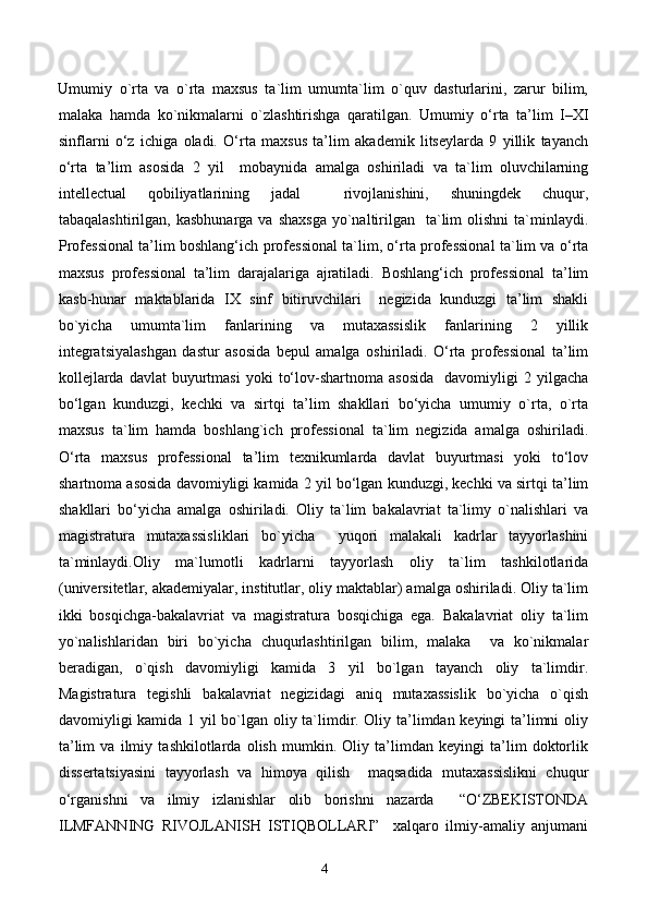 Umumiy   o`rta   va   o`rta   maxsus   ta`lim   umumta`lim   o`quv   dasturlarini,   zarur   bilim,
malaka   hamda   ko`nikmalarni   o`zlashtirishga   qaratilgan.   Umumiy   o‘rta   ta’lim   I–XI
sinflarni   o‘z   ichiga   oladi.   O‘rta   maxsus   ta’lim   akademik   litseylarda   9   yillik   tayanch
o‘rta   ta’lim   asosida   2   yil     mobaynida   amalga   oshiriladi   va   ta`lim   oluvchilarning
intellectual   qobiliyatlarining   jadal     rivojlanishini,   shuningdek   chuqur,
tabaqalashtirilgan,  kasbhunarga  va shaxsga  yo`naltirilgan   ta`lim  olishni  ta`minlaydi.
Professional ta’lim boshlang‘ich professional ta`lim, o‘rta professional ta`lim va o‘rta
maxsus   professional   ta’lim   darajalariga   ajratiladi.   Boshlang‘ich   professional   ta’lim
kasb-hunar   maktablarida   IX   sinf   bitiruvchilari     negizida   kunduzgi   ta’lim   shakli
bo`yicha   umumta`lim   fanlarining   va   mutaxassislik   fanlarining   2   yillik
integratsiyalashgan   dastur   asosida   bepul   amalga   oshiriladi.   O‘rta   professional   ta’lim
kollejlarda   davlat   buyurtmasi   yoki   to‘lov-shartnoma  asosida    davomiyligi   2  yilgacha
bo‘lgan   kunduzgi,   kechki   va   sirtqi   ta’lim   shakllari   bo‘yicha   umumiy   o`rta,   o`rta
maxsus   ta`lim   hamda   boshlang`ich   professional   ta`lim   negizida   amalga   oshiriladi.
O‘rta   maxsus   professional   ta’lim   texnikumlarda   davlat   buyurtmasi   yoki   to‘lov
shartnoma asosida davomiyligi kamida 2 yil bo‘lgan kunduzgi, kechki va sirtqi ta’lim
shakllari   bo‘yicha   amalga   oshiriladi.   Oliy   ta`lim   bakalavriat   ta`limy   o`nalishlari   va
magistratura   mutaxassisliklari   bo`yicha     yuqori   malakali   kadrlar   tayyorlashini
ta`minlaydi.Oliy   ma`lumotli   kadrlarni   tayyorlash   oliy   ta`lim   tashkilotlarida
(universitetlar, akademiyalar, institutlar, oliy maktablar) amalga oshiriladi. Oliy ta`lim
ikki   bosqichga-bakalavriat   va   magistratura   bosqichiga   ega.   Bakalavriat   oliy   ta`lim
yo`nalishlaridan   biri   bo`yicha   chuqurlashtirilgan   bilim,   malaka     va   ko`nikmalar
beradigan,   o`qish   davomiyligi   kamida   3   yil   bo`lgan   tayanch   oliy   ta`limdir.
Magistratura   tegishli   bakalavriat   negizidagi   aniq   mutaxassislik   bo`yicha   o`qish
davomiyligi kamida 1 yil bo`lgan oliy ta`limdir. Oliy ta’limdan keyingi ta’limni oliy
ta’lim   va   ilmiy   tashkilotlarda   olish   mumkin.   Oliy   ta’limdan   keyingi   ta’lim   doktorlik
dissertatsiyasini   tayyorlash   va   himoya   qilish     maqsadida   mutaxassislikni   chuqur
o‘rganishni   va   ilmiy   izlanishlar   olib   borishni   nazarda     “O‘ZBEKISTONDA
ILMFANNING   RIVOJLANISH   ISTIQBOLLARI”     xalqaro   ilmiy-amaliy   anjumani
4 