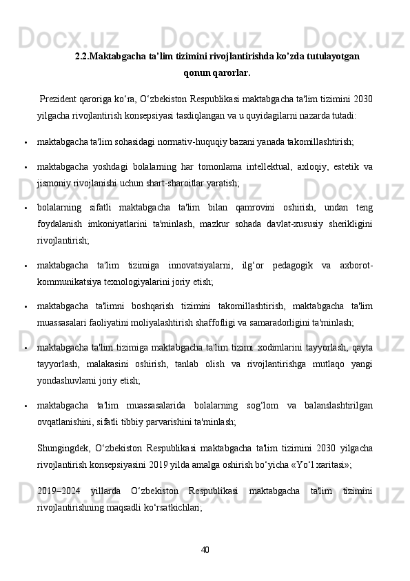 2.2.Maktabgacha  ta’lim tizimini rivojlantirishda ko’zda tutulayotgan
qonun qarorlar.
  Prezident qaroriga ko‘ra, O‘zbekiston Respublikasi maktabgacha ta'lim tizimini 2030
yilgacha rivojlantirish konsepsiyasi tasdiqlangan va u quyidagilarni nazarda tutadi:
 maktabgacha ta'lim sohasidagi normativ-huquqiy bazani yanada takomillashtirish;
 maktabgacha   yoshdagi   bolalarning   har   tomonlama   intellektual,   axloqiy,   estetik   va
jismoniy rivojlanishi uchun shart-sharoitlar yaratish;
 bolalarning   sifatli   maktabgacha   ta'lim   bilan   qamrovini   oshirish,   undan   teng
foydalanish   imkoniyatlarini   ta'minlash,   mazkur   sohada   davlat-xususiy   sherikligini
rivojlantirish;
 maktabgacha   ta'lim   tizimiga   innovatsiyalarni,   ilg‘or   pedagogik   va   axborot-
kommunikatsiya texnologiyalarini joriy etish;
 maktabgacha   ta'limni   boshqarish   tizimini   takomillashtirish,   maktabgacha   ta'lim
muassasalari faoliyatini moliyalashtirish shaffofligi va samaradorligini ta'minlash;
 maktabgacha   ta'lim   tizimiga   maktabgacha   ta'lim   tizimi   xodimlarini   tayyorlash,   qayta
tayyorlash,   malakasini   oshirish,   tanlab   olish   va   rivojlantirishga   mutlaqo   yangi
yondashuvlarni joriy etish;
 maktabgacha   ta'lim   muassasalarida   bolalarning   sog‘lom   va   balanslashtirilgan
ovqatlanishini, sifatli tibbiy parvarishini ta'minlash;
Shungingdek,   O‘zbekiston   Respublikasi   maktabgacha   ta'lim   tizimini   2030   yilgacha
rivojlantirish konsepsiyasini 2019 yilda amalga oshirish bo‘yicha «Yo‘l xaritasi»;
2019–2024   yillarda   O‘zbekiston   Respublikasi   maktabgacha   ta'lim   tizimini
rivojlantirishning maqsadli ko‘rsatkichlari;
40 