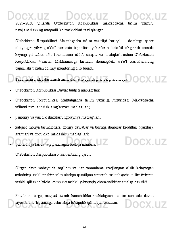 2025–2030   yillarda   O‘zbekiston   Respublikasi   maktabgacha   ta'lim   tizimini
rivojlantirishning maqsadli ko‘rsatkichlari tasdiqlangan.
O‘zbekiston   Respublikasi   Maktabgacha   ta'lim   vazirligi   har   yili   1   dekabrga   qadar
o‘tayotgan   yilning   «Yo‘l   xaritasi»   bajarilishi   yakunlarini   batafsil   o‘rganish   asosida
keyingi   yil   uchun   «Yo‘l   xaritasi»ni   ishlab   chiqadi   va     tasdiqlash   uchun   O‘zbekiston
Respublikasi   Vazirlar   Mahkamasiga   kiritadi,   shuningdek,   «Yo‘l   xaritalari»ning
bajarilishi ustidan doimiy monitoring olib boradi.
Tadbirlarni moliyalashtirish manbalari etib quyidagilar belgilanmoqda:
 O‘zbekiston Respublikasi Davlat budjeti mablag‘lari;
 O‘zbekiston   Respublikasi   Maktabgacha   ta'lim   vazirligi   huzuridagi   Maktabgacha
ta'limni rivojlantirish jamg‘armasi mablag‘lari;
 jismoniy va yuridik shaxslarning xayriya mablag‘lari;
 xalqaro   moliya   tashkilotlari,   xorijiy   davlatlar   va   boshqa   donorlar   kreditlari   (qarzlar),
grantlari va texnik ko‘maklashish mablag‘lari;
 qonun hujjatlarida taqiqlanmagan boshqa manbalar.
O‘zbekiston Respublikasi Prezidentining qarori
O‘tgan   davr   mobaynida   sog‘lom   va   har   tomonlama   rivojlangan   o‘sib   kelayotgan
avlodning shakllanishini ta’minlashga qaratilgan samarali maktabgacha ta’lim tizimini
tashkil qilish bo‘yicha kompleks tashkiliy-huquqiy chora-tadbirlar amalga oshirildi.
Shu   bilan   birga,   mavjud   tizimli   kamchiliklar   maktabgacha   ta’lim   sohasida   davlat
siyosatini to‘liq amalga oshirishga to‘sqinlik qilmoqda, xususan:
41 