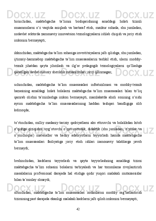 birinchidan,   maktabgacha   ta’limni   boshqarishning   amaldagi   holati   tizimli
muammolarni   o‘z   vaqtida   aniqlash   va   bartaraf   etish,   mazkur   sohada,   shu   jumladan,
nodavlat sektorda zamonaviy innovatsion texnologiyalarni ishlab chiqish va joriy etish
imkonini bermayapti;
ikkinchidan, maktabgacha ta’lim sohasiga investitsiyalarni jalb qilishga, shu jumladan,
ijtimoiy-hammabop   maktabgacha   ta’lim   muassasalarini   tashkil   etish,   ularni   moddiy-
texnik   jihatdan   qayta   jihozlash   va   ilg‘or   pedagogik   texnologiyalarni   qo‘llashga
qaratilgan davlat-xususiy sheriklik mexanizmlari joriy qilinmagan;
uchinchidan,   maktabgacha   ta’lim   muassasalari   infratuzilmasi   va   moddiy-texnik
bazasining   amaldagi   holati   bolalarni   maktabgacha   ta’lim   muassasalari   bilan   to‘liq
qamrab   olishni   ta’minlashga   imkon   bermayapti,   mamlakatda   aholi   sonining   o‘sishi
ayrim   maktabgacha   ta’lim   muassasalarining   haddan   tashqari   bandligiga   olib
kelmoqda;
to‘rtinchidan,   milliy   madaniy-tarixiy   qadriyatlarni   aks   ettiruvchi   va   bolalikdan   kitob
o‘qishga   qiziqishni   uyg‘otuvchi   o‘quv-metodik,   didaktik   (shu   jumladan,   o‘yinlar   va
o‘yinchoqlar)   materiallar   va   badiiy   adabiyotlarni   tayyorlash   hamda   maktabgacha
ta’lim   muassasalari   faoliyatiga   joriy   etish   ishlari   zamonaviy   talablarga   javob
bermaydi;
beshinchidan,   kadrlarni   tayyorlash   va   qayta   tayyorlashning   amaldagi   tizimi
maktabgacha   ta’lim   sohasini   bolalarni   tarbiyalash   va   har   tomonlama   rivojlantirish
masalalarini   professional   darajada   hal   etishga   qodir   yuqori   malakali   mutaxassislar
bilan ta’minlay olmaydi;
oltinchidan,   maktabgacha   ta’lim   muassasalari   xodimlarini   moddiy   rag‘batlantirish
tizimining past darajada ekanligi malakali kadrlarni jalb qilish imkonini bermayapti;
42