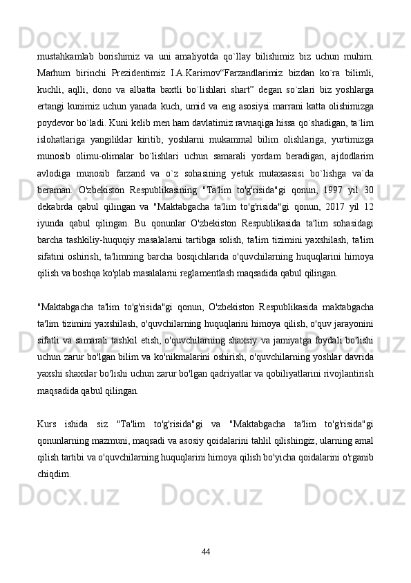 mustahkamlab   borishimiz   va   uni   amaliyotda   qo`llay   bilishimiz   biz   uchun   muhim.
Marhum   birinchi   Prezidentimiz   I.A.Karimov“Farzandlarimiz   bizdan   ko`ra   bilimli,
kuchli,   aqlli,   dono   va   albatta   baxtli   bo`lishlari   shart”   degan   so`zlari   biz   yoshlarga
ertangi   kunimiz  uchun   yanada   kuch,   umid  va   eng  asosiysi   marrani   katta   olishimizga
poydevor bo`ladi. Kuni kelib men ham davlatimiz ravnaqiga hissa qo`shadigan, ta`lim
islohatlariga   yangiliklar   kiritib,   yoshlarni   mukammal   bilim   olishlariga,   yurtimizga
munosib   olimu-olimalar   bo`lishlari   uchun   samarali   yordam   beradigan,   ajdodlarim
avlodiga   munosib   farzand   va   o`z   sohasining   yetuk   mutaxassisi   bo`lishga   va`da
beraman.   O'zbekiston   Respublikasining   "Ta'lim   to'g'risida"gi   qonun,   1997   yil   30
dekabrda   qabul   qilingan   va   "Maktabgacha   ta'lim   to'g'risida"gi   qonun,   2017   yil   12
iyunda   qabul   qilingan.   Bu   qonunlar   O'zbekiston   Respublikasida   ta'lim   sohasidagi
barcha tashkiliy-huquqiy masalalarni  tartibga solish,  ta'lim  tizimini  yaxshilash,  ta'lim
sifatini   oshirish,   ta'limning   barcha   bosqichlarida   o'quvchilarning   huquqlarini   himoya
qilish va boshqa ko'plab masalalarni reglamentlash maqsadida qabul qilingan.
"Maktabgacha   ta'lim   to'g'risida"gi   qonun,   O'zbekiston   Respublikasida   maktabgacha
ta'lim tizimini yaxshilash, o'quvchilarning huquqlarini himoya qilish, o'quv jarayonini
sifatli  va  samarali   tashkil   etish,  o'quvchilarning shaxsiy   va jamiyatga  foydali  bo'lishi
uchun zarur bo'lgan bilim va ko'nikmalarini oshirish, o'quvchilarning yoshlar davrida
yaxshi shaxslar bo'lishi uchun zarur bo'lgan qadriyatlar va qobiliyatlarini rivojlantirish
maqsadida qabul qilingan.
Kurs   ishida   siz   "Ta'lim   to'g'risida"gi   va   "Maktabgacha   ta'lim   to'g'risida"gi
qonunlarning mazmuni, maqsadi va asosiy qoidalarini tahlil qilishingiz, ularning amal
qilish tartibi va o'quvchilarning huquqlarini himoya qilish bo'yicha qoidalarini o'rganib
chiqdim.
 
44 