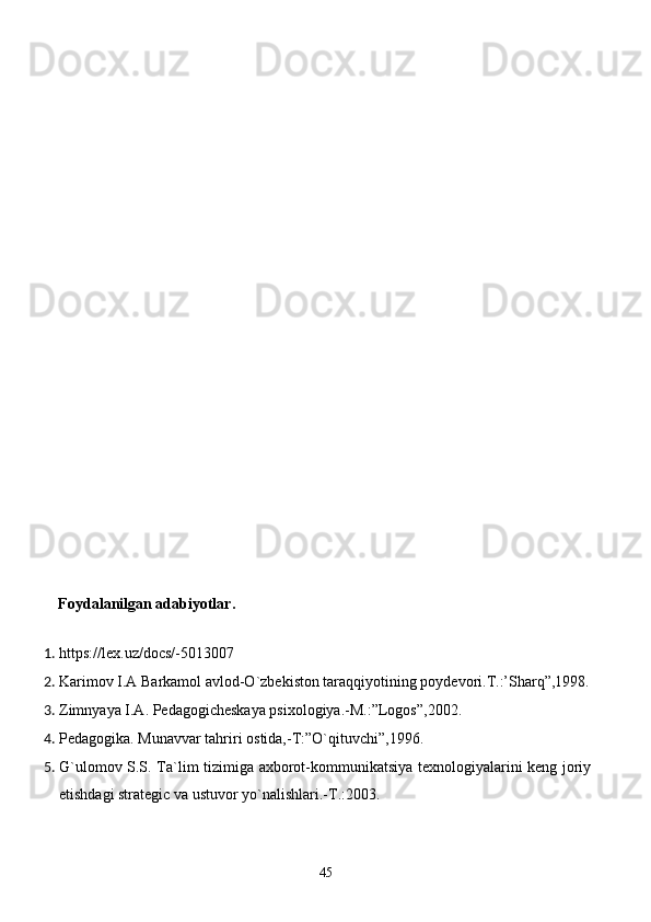 Foydalanilgan adabiyotlar. 
 
1. https://lex.uz/docs/-5013007 
2. Karimov I.A Barkamol avlod-O`zbekiston taraqqiyotining poydevori.T.:’Sharq”,1998.
3. Zimnyaya I.A. Pedagogicheskaya psixologiya.-M.:”Logos”,2002. 
4. Pedagogika. Munavvar tahriri ostida,-T:”O`qituvchi”,1996. 
5. G`ulomov S.S. Ta`lim tizimiga axborot-kommunikatsiya texnologiyalarini keng joriy
etishdagi strategic va ustuvor yo`nalishlari.-T.:2003. 
45