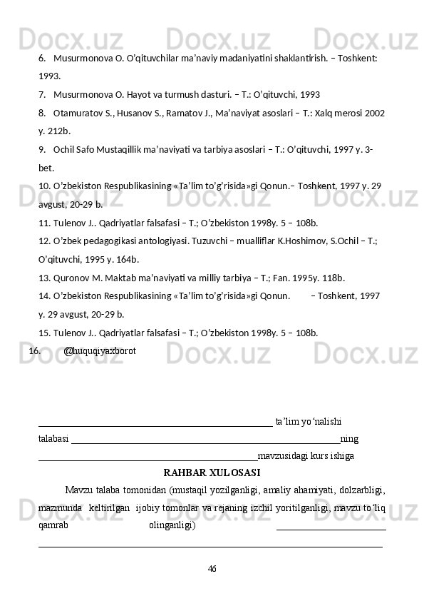 6. Musurmonova O. O’qituvchilar ma’naviy madaniyatini shaklantirish. – Toshkent: 
1993.
7. Musurmonova O. Hayot va turmush dasturi. – T.: O’qituvchi, 1993
8. Otamuratov S., Husanov S., Ramatov J., Ma’naviyat asoslari – T.: Xalq merosi 2002
y. 212b.
9. Ochil Safo Mustaqillik ma’naviyati va tarbiya asoslari – T.: O’qituvchi, 1997 y. 3-
bet.
10. O’zbekiston Respublikasining «Ta’lim to’g’risida»gi Qonun.–  Toshkent, 1997 y. 29 
avgust, 20-29 b.
11. Tulenov J.. Qadriyatlar falsafasi – T.; O’zbekiston 1998y.  5 – 108b.
12. O’zbek pedagogikasi antologiyasi. Tuzuvchi – mualliflar K.Hoshimov, S.Ochil – T.; 
O’qituvchi, 1995 y. 164b.
13. Quronov M. Maktab ma’naviyati va milliy tarbiya – T.; Fan. 1995y.  118b.
14. O’zbekiston Respublikasining «Ta’lim to’g’risida»gi Qonun.         – Toshkent, 1997 
y. 29 avgust, 20-29 b.
15. Tulenov J.. Qadriyatlar falsafasi – T.; O’zbekiston 1998y.  5 – 108b.
16. @huquqiyaxborot 
_______________________________________________ ta’lim yo nalishi ʻ
talabasi ______________________________________________________ning 
____________________________________________mavzusidagi kurs ishiga 
RAHBAR XULOSASI
               Mavzu talaba tomonidan (mustaqil  yozilganligi, amaliy ahamiyati, dolzarbligi,
mazmunda   keltirilgan   ijobiy tomonlar va rejaning izchil yoritilganligi, mavzu to liq	
ʻ
qamrab   olinganligi)   ______________________
_____________________________________________________________________
46