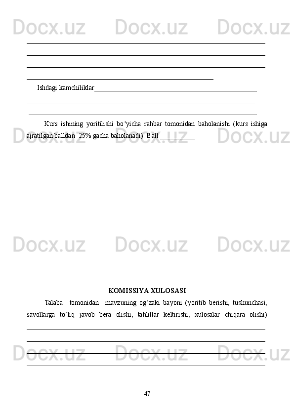 _____________________________________________________________________
_____________________________________________________________________
_____________________________________________________________________
______________________________________________________
      Ishdagi kamchiliklar_______________________________________________ 
__________________________________________________________________
 __________________________________________________________________ 
Kurs   ishining   yoritilishi   bo yicha   rahbar   tomonidan   baholanishi   (kurs   ishigaʻ
ajratilgan balldan  25% gacha baholanadi): Ball __________ 
KOMISSIYA XULOSASI
Talaba     tomonidan     mavzuning   og zaki   bayoni   (yoritib   berishi,   tushunchasi,	
ʻ
savollarga   to liq   javob   bera   olishi,   tahlillar   keltirishi,   xulosalar   chiqara   olishi)	
ʻ
_____________________________________________________________________
_____________________________________________________________________
_____________________________________________________________________
_____________________________________________________________________
47 