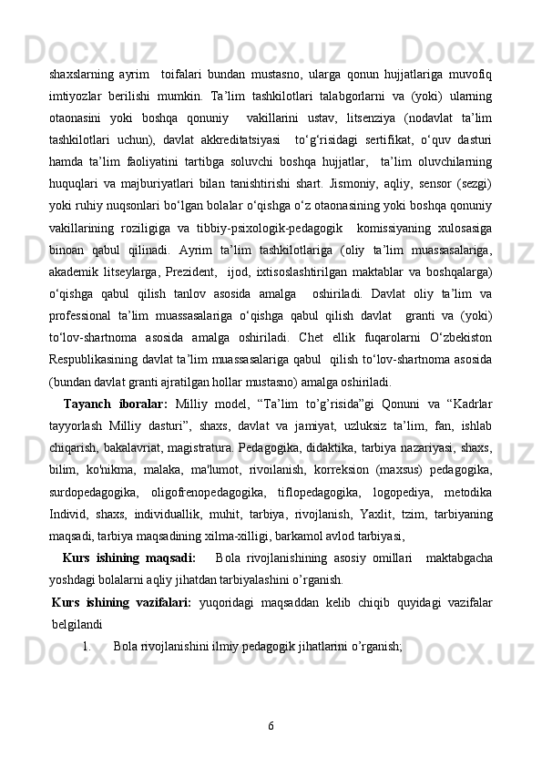 shaxslarning   ayrim     toifalari   bundan   mustasno,   ularga   qonun   hujjatlariga   muvofiq
imtiyozlar   berilishi   mumkin.   Ta’lim   tashkilotlari   talabgorlarni   va   (yoki)   ularning
otaonasini   yoki   boshqa   qonuniy     vakillarini   ustav,   litsenziya   (nodavlat   ta’lim
tashkilotlari   uchun),   davlat   akkreditatsiyasi     to‘g‘risidagi   sertifikat,   o‘quv   dasturi
hamda   ta’lim   faoliyatini   tartibga   soluvchi   boshqa   hujjatlar,     ta’lim   oluvchilarning
huquqlari   va   majburiyatlari   bilan   tanishtirishi   shart.   Jismoniy,   aqliy,   sensor   (sezgi)
yoki ruhiy nuqsonlari bo‘lgan bolalar o‘qishga o‘z otaonasining yoki boshqa qonuniy
vakillarining   roziligiga   va   tibbiy-psixologik-pedagogik     komissiyaning   xulosasiga
binoan   qabul   qilinadi.   Ayrim   ta’lim   tashkilotlariga   (oliy   ta’lim   muassasalariga,
akademik   litseylarga,   Prezident,     ijod,   ixtisoslashtirilgan   maktablar   va   boshqalarga)
o‘qishga   qabul   qilish   tanlov   asosida   amalga     oshiriladi.   Davlat   oliy   ta’lim   va
professional   ta’lim   muassasalariga   o‘qishga   qabul   qilish   davlat     granti   va   (yoki)
to‘lov-shartnoma   asosida   amalga   oshiriladi.   Chet   ellik   fuqarolarni   O‘zbekiston
Respublikasining davlat ta’lim muassasalariga qabul   qilish to‘lov-shartnoma asosida
(bundan davlat granti ajratilgan hollar mustasno) amalga oshiriladi. 
    Tayanch   iboralar:   Milliy   model,   “Ta’lim   to’g’risida”gi   Qonuni   va   “Kadrlar
tayyorlash   Milliy   dasturi”,   shaxs,   davlat   va   jamiyat,   uzluksiz   ta’lim,   fan,   ishlab
chiqarish,  bakalavriat,  magistratura. Pedagogika,  didaktika,  tarbiya  nazariyasi,  shaxs,
bilim,   ko'nikma,   malaka,   ma'lumot,   rivoilanish,   korreksion   (maxsus)   pedagogika,
surdopedagogika,   oligofrenopedagogika,   tiflopedagogika,   logopediya,   metodika
Individ,   shaxs,   individuallik,   muhit,   tarbiya,   rivojlanish,   Yaxlit,   tzim,   tarbiyaning
maqsadi, tarbiya maqsadining xilma-xilligi, barkamol avlod tarbiyasi, 
    Kurs   ishining   maqsadi:       Bola   rivojlanishining   asosiy   omillari     maktabgacha
yoshdagi bolalarni aqliy jihatdan tarbiyalashini   o’rganish.  
Kurs   ishining   vazifalari:   yuqoridagi   maqsaddan   kelib   chiqib   quyidagi   vazifalar
belgilandi 
1. Bola rivojlanishini ilmiy pedagogik jihatlarini o’rganish; 
6 