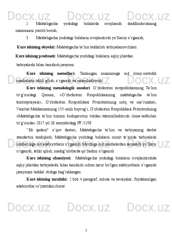 2. Maktabgacha   yoshdagi   bolalarda   rivojlanish   shakllantirishning
mazmunini yoritib berish; 
3. Maktabgacha yoshdagi bolalarni rivojlantirish yo’llarini o’rganish; 
Kurs ishining obyekti:  Maktabgacha ta’lim tashkiloti tarbiyalanuvchilari. 
Kurs ishinng predmeti:  Maktabgacha yoshdagi bolalarni aqliy jihatdan 
tarbiyalashi bilan tanishish jarayoni 
Kurs   ishining   metodlari:   Tanlangan   muammoga   oid   ilmiy-metodik
manbalarni tahlil qilish, o`rganish va umumlashtirish 
Kurs   ishining   metodologik   asoslari .   O’zbekiston   raespublikasining   Ta’lim
to’g’risidagi   Qonuni,   «O’zbekiston   Respublikasining   maktabgacha   ta’lim
kontseptsiyasi»,   O’zbekiston   Respublikasi   Prezidentining   nutq   va   ma’ruzalari,
Vazirlar Mahkamasining 155-sonli buyrug’i, O‘zbekiston Respublikasi Prezidentining
«Maktabgacha   ta’lim   tizmini   boshqaruvini   tubdan   takomillashtirish   chora-tadbirlari
to‘g‘risida» 2017 yil 30 sentyabrdagi PF-5198 
“Ilk   qadam”   o’quv   dasturi,   Maktabgacha   ta’lim   va   tarbiyaning   davlat
standartini   tasdiqlash,   Maktabgacha   yoshdagi   bolalarni   muxit   ta’sirida   tarbiyalash
usullariniga oid adabiyotlarni o’rganish. Mavzuga oid manbalardan samaralli yo’llarni
o’rganish, tahlil qilish, mashg’ulotlarda qo’llashni o’rganish. 
Kurs   ishining   ahamiyati:     Maktabgacha   yoshdagi   bolalarni   rivojlantirishda
aqliy jihatdan tarbiyalashi bilan tanishish uchun zarur bo’lgan adabiyotlarni o’rganish
jarayonini tashkil etishga bag’ishlangan.  
Kurs ishining tuzulishi:   2 bob 4 paragraf, xulosa va tavsiyalar, foydalanilgan
adabiyotlar ro’yxatidan iborat.
7 