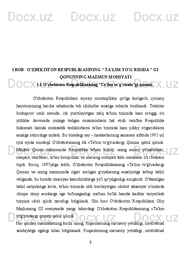 I BOB   O’ZBEKISTON RESPUBLIKASINING “ TA’LIM TO’G’RISIDA ” GI 
QONUNNING MAZMUN MOHIYATI
1.1   O’zbekiston Respublikasining “Ta’lim to’g’risida”gi qonuni.
 
              O'zbekiston   Respublikasi   siyosiy   mustaqillikni   qo'lga   kiritgach,   ijtimoiy
hayotimizning   barcha   sohalarida   tub   islohotlar   amalga   oshirila   boshlandi.   Totalitar
boshqaruv   usuli   asosida,   ish   yuritilayotgan   xalq   ta'limi   tizimida   ham   so'nggi   o'n
yilliklar   davomida   yuzaga   kelgan   muammolarni   hal   etish   vazifasi   Respublika
hukumati   hamda   mutasaddi   tashkilotlarni   ta'lim   tizimida   ham   jiddiy   o'zgarishlarni
amalga oshirishga undadi. Bu boradagi say – harakatlarning samarasi sifatida 1992-yil
iyul   oyida   mustaqil   O'zbekistonning   ilk   «Ta'lim   to'g'risida»gi   Qonuni   qabul   qilindi.
Mazkur   Qonun   mazmunida   Respublika   ta'limi   tizimi,   uning   asosiy   yo'nalishlari,
maqsad, vazifalari, ta'lim bosqichlari va ularning mohiyati kabi masalalar o'z ifodasini
topdi.   Biroq,   1997yilga   kelib,   O'zbekiston   Respublikasining   «Ta'lim   to'g'risida»gi
Qonuni   va   uning   mazmunida   ilgari   surilgan   g'oyalarning   amaliyotga   tatbiqi   tahlil
etilganda, bu borada muayyan kamchiliklarga yo'l qo'yilganligi aniqlandi. O'tkazilgan
tahlil   natijalariga   ko'ra,   ta'lim   tizimida   olib   borilayotgan   islohot   aksariyat   o'rinlarda
chuqur   ilmiy   asoslarga   ega   bo'lmaganligi   ma'lum   bo'ldi   hamda   kadrlar   tayyorlash
tizimini   isloh   qilish   zarurligi   belgilandi.   Shu   bois   O'zbekiston   Respublikasi   Oliy
Majlisining   IX   sessiyasida   yangi   tahrirdagi   O'zbekiston   Respublikasining   «Ta'lim
to'g'risida»gi qonuni qabul qilindi. 
Har qanday mamlakatning kuchi uning, fuqarolarining ma'naviy yetukligi, intellektual
salohiyatga   egaligi   bilan   belgilanadi.   Fuqarolarning   ma'naviy   yetukligi,   intellektual
8 